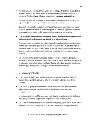 13
• Por otra parte, los iones positivos suelen producirse por fricción de masas de aire
entre si, siendo el fenómeno especialmente notable en las horas previas a la
tormenta. También ciertos vientos provocan un exceso de carga positiva.
• El frente eléctrico que precede a la tormenta es sentido por mucha gente en su
organismo (dolores en viejas heridas, articulaciones, callos, etc.).
• Cuando la tormenta ha pasado, el aire fresco nos renueva y sentimos una mayor
vitalidad. Eso es debido a que los relámpagos han creado un agradable exceso de
iones negativos respecto de los iones positivos previos de la tormenta.
• Otro exceso de iones positivos aparece en los días húmedos o polvorientos, pues
los iones negativos desaparecen al adherirse al polvo y al agua.
• Pero con el agua en movimiento (saltos, cascadas, a orillas del mar) se tienen otras
fuentes de ionización negativa, pues cuando el agua choca y la gota se divide, la
parte más volátil del agua, que es la que se respira, queda cargada negativamente.
Esto se nota hasta en la ducha domiciliaría o al lado de las fuentes de las plazas
públicas.
• Las zonas montañosas son lugares de especial ionización negativa, porque los
estratos rocosos son más radiactivos que la corteza común, y la radiactividad de la
tierra origina ionización negativa en la atmósfera. Además el aire esta más limpio
de polvo que, como dijimos, es un gran destructor de la ionización.
• Los iones de la civilización
• El aire de las ciudades y sus ambientes son cada vez mas insalubres existe la
escasez de ionización negativa. La falta de vegetación urbana es uno de los
factores.
• Otro factor muy importante es la circulación de automóviles, revestimientos
plásticos, alfombras de material sintético, pantallas de televisión o las
computadoras.
• La contaminación atmosférica también contribuye al empobrecimiento de la sana
ionización, a causa de las partículas suspendidas en el aire respirable.
• Los sistemas de aire acondicionado o calefacción central, al friccionar el aire contra
los ductos de conducción producen la pérdida casi total de los iones negativos.
Lic. Jorge Tapia M. e-mail: mnjorgetapia@yahoo.com.mx
 