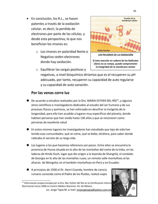 16
• En conclusión, los R.L., se hacen
patentes a través de la oxidación
celular, es decir, la perdida de
electrones por parte de las células, y
desde esta perspectiva, lo que nos
benefician los imanes es:
o Los imanes en polaridad Norte o
Negativo ceden electrones
donde hay oxidación.
o Equilibrar las cargas positivas y
negativas, a nivel bioquímico diríamos que es el recuperen su pH
adecuado, por tanto, recuperen su capacidad de auto regularse
y su capacidad de auto sanación.
Por las venas corre luz
 De acuerdo a estudios realizados por la Dra. MARIA ESTHER DEL RÍO10
, y algunos
otros científicos e investigadores dedicados al estudio del ser humano y de sus
procesos físicos y químicos, se han esforzado en descifrar la incógnita de la
longevidad, para ello han acudido a lugares muy específicos del planeta, donde
habitan personas que han vivido hasta 130 años y que se reconocen como
personas de excelente salud
 En estos mismos lugares los investigadores han estudiado que tipo de vida han
tenido esas comunidades: qué se come, qué se bebe, etcétera, para saber donde
radicaba el secreto de su larga vida.
 Los lugares a los que hacemos referencia son pocos. Entre ellos se encuentra la
provincia de Hunza situada en lo alto de las montañas del norte de la India, en las
laderas de Hindú Kush, lugar que dio origen a la leyenda de Shangnlá; el condado
de Georgia en lo alto de las montañas rusas; un remoto valle montañoso al las
afueras de Mongolia; en el también montañoso en Perú y en Ecuador.
 A principios de 1930 el Dr. Henri Coanda, hombre de ciencia
rumano conocido como el Padre de los fluidos, realizó viajes
10
Información proporcionada por la Dra. Ma. Esther del Río en la Certificación Internacional de Terapia
Nutricional marzo 2006 en Centro Médico Nacional. Cd. De México.
Lic. Jorge Tapia M. e-mail: mnjorgetapia@yahoo.com.mx
LOS PELIGROS DE LA OXIDACIÓN
Si esta reacción en cadena de los Radicales
Libres no se rompe, puede comprometer
la integridad de la membrana celular
 