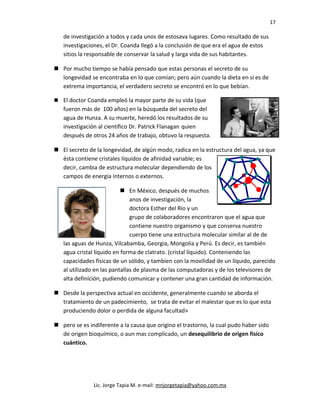 17
de investigación a todos y cada unos de estosava lugares. Como resultado de sus
investigaciones, el Dr. Coanda llegó a la conclusión de que era el agua de estos
sitios la responsable de conservar la salud y larga vida de sus habitantes.
 Por mucho tiempo se había pensado que estas personas el secreto de su
longevidad se encontraba en lo que comían; pero aún cuando la dieta en sí es de
extrema importancia, el verdadero secreto se encontró en lo que bebían.
 El doctor Coanda empleó la mayor parte de su vida (que
fueron más de 100 años) en la búsqueda del secreto del
agua de Hunza. A su muerte, heredó los resultados de su
investigación al científico Dr. Patrick Flanagan quien
después de otros 24 años de trabajo, obtuvo la respuesta.
 El secreto de la longevidad, de algún modo, radica en la estructura del agua, ya que
ésta contiene cristales líquidos de afinidad variable; es
decir, cambia de estructura molecular dependiendo de los
campos de energía internos o externos.
 En México, después de muchos
anos de investigación, la
doctora Esther del Río y un
grupo de colaboradores encontraron que el agua que
contiene nuestro organismo y que conserva nuestro
cuerpo tiene una estructura molecular similar al de de
las aguas de Hunza, Vilcabamba, Georgia, Mongolia y Perú. Es decir, es también
agua cristal líquido en forma de clatrato. (cristal líquido). Conteniendo las
capacidades físicas de un sólido, y tambien con la movilidad de un líquido, parecido
al utilizado en las pantallas de plasma de las computadoras y de los televisores de
alta definición, pudiendo comunicar y contener una gran cantidad de información.
 Desde la perspectiva actual en occidente, generalmente cuando se aborda el
tratamiento de un padecimiento, se trata de evitar el malestar que es lo que esta
produciendo dolor o perdida de alguna facultad»
 pero se es indiferente a la causa que origino el trastorno, la cual pudo haber sido
de origen bioquímico, o aun mas complicado, un desequilibrio de origen físico
cuántico.
Lic. Jorge Tapia M. e-mail: mnjorgetapia@yahoo.com.mx
 