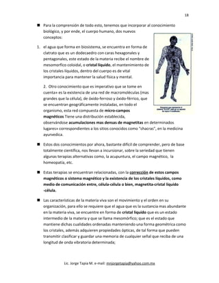 18
 Para la comprensión de todo esto, tenemos que incorporar al conocimiento
biológico, y por ende, el cuerpo humano, dos nuevos
conceptos:
1. el agua que forma en biosistema, se encuentra en forma de
clatrato que es un dodecaedro con caras hexagonales y
pentagonales, este estado de la materia recibe el nombre de
mesomorfíco coloidal, o cristal líquido, el mantenimiento de
los cristales líquidos, dentro del cuerpo es de vital
importancia para mantener la salud física y mental.
2. Otro conocimiento que es imperativo que se tome en
cuenta» es la existencia de una red de macromoléculas (mas
grandes que la célula), de óxido-ferroso y óxido-férrico, que
se encuentran geográficamente instaladas, en todo el
organismo, esta red compuesta de micro-campos
magnéticos Tiene una distribución establecida,
observándose acumulaciones mas densas de magnetitas en determinados
lugares» correspondientes a los sitios conocidos como "chacras", en la medicina
ayurvedica.
 Estos dos conocimientos por ahora, bastante difícil de comprender, pero de base
totalmente científica, nos llevan a incursionar, sobre la seriedad que tienen
algunas terapias alternativas como, la acupuntura, el campo magnético, la
homeopatía, etc.
 Estas terapias se encuentran relacionadas, con la corrección de estos campos
magnéticos o sistema magnético y la existencia de los cristales líquidos, como
medio de comunicación entre, célula-célula o bien, magnetita-cristal líquido
-célula.
 Las características de la materia viva son el movimiento y el orden en su
organización, para ello se requiere que el agua que es la sustancia mas abundante
en la materia viva, se encuentre en forma de cristal liquido que es un estado
intermedio de la materia y que se llama mesomórfico; que es el estado que
mantiene dichas cualidades ordenadas manteniendo una forma geométrica como
los cristales, además adquieren propiedades ópticas, de tal forma que pueden
transmitir clasificar y guardar una memoria de cualquier señal que reciba de una
longitud de onda vibratoria determinada;
Lic. Jorge Tapia M. e-mail: mnjorgetapia@yahoo.com.mx
 