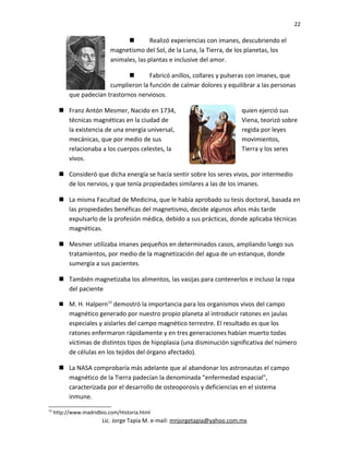 22
 Realizó experiencias con imanes, descubriendo el
magnetismo del Sol, de la Luna, la Tierra, de los planetas, los
animales, las plantas e inclusive del amor.
 Fabricó anillos, collares y pulseras con imanes, que
cumplieron la función de calmar dolores y equilibrar a las personas
que padecían trastornos nerviosos.
 Franz Antón Mesmer, Nacido en 1734, quien ejerció sus
técnicas magnéticas en la ciudad de Viena, teorizó sobre
la existencia de una energía universal, regida por leyes
mecánicas, que por medio de sus movimientos,
relacionaba a los cuerpos celestes, la Tierra y los seres
vivos.
 Consideró que dicha energía se hacía sentir sobre los seres vivos, por intermedio
de los nervios, y que tenía propiedades similares a las de los imanes.
 La misma Facultad de Medicina, que le había aprobado su tesis doctoral, basada en
las propiedades benéficas del magnetismo, decide algunos años más tarde
expulsarlo de la profesión médica, debido a sus prácticas, donde aplicaba técnicas
magnéticas.
 Mesmer utilizaba imanes pequeños en determinados casos, ampliando luego sus
tratamientos, por medio de la magnetización del agua de un estanque, donde
sumergía a sus pacientes.
 También magnetizaba los alimentos, las vasijas para contenerlos e incluso la ropa
del paciente
 M. H. Halpern13
demostró la importancia para los organismos vivos del campo
magnético generado por nuestro propio planeta al introducir ratones en jaulas
especiales y aislarles del campo magnético terrestre. El resultado es que los
ratones enfermaron rápidamente y en tres generaciones habían muerto todas
víctimas de distintos tipos de hipoplasia (una disminución significativa del número
de células en los tejidos del órgano afectado).
 La NASA comprobaría más adelante que al abandonar los astronautas el campo
magnético de la Tierra padecían la denominada "enfermedad espacial",
caracterizada por el desarrollo de osteoporosis y deficiencias en el sistema
inmune.
13
http://www.madridbio.com/Historia.html
Lic. Jorge Tapia M. e-mail: mnjorgetapia@yahoo.com.mx
 