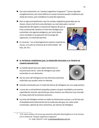26
 Con este tratamiento, los “campos magnéticos irregulares”15
(zonas alteradas
energéticamente y por tanto dañinos al cuerpo humano) pueden modificarse por
medio de imanes, para restablecer la salud del organismo.
 Esto se logra principalmente a que los campos magnéticos generados por los
imanes, llevan el pH de la zona afectada a su nivel adecuado o normal
dependiendo del órgano o conjunto de órganos de que se
trate, produciendo cambios en el terreno biológico que
sustentaba a los agentes patógenos, por tanto dando
como resultado la recuperación de la energía del
organismo, y la salud del paciente.
 En resumen, "con el biomagnetismo estamos tratando las
causas, y no solo los síntomas de la enfermedad". (Dr.
Goiz, ob. Cit.)
 EL POTENCIAL HIDRÓGENO (pH), SU MEDICIÓN APLICADO A LA TERAPIA DE
CAMPOS MAGNÉTICOS.
 La medida del pH tiene por objeto determinar la
concentración de los iones de hidrógeno que están
contenidos en una disolución.
 Son los iones del hidrógeno las más diminutas partículas
materiales que pueden existir en libertad,
 estando constituidas por el núcleo del átomo de hidrógeno con una carga positiva.
 a causa de su extraordinaria pequeñez poseen una gran movilidad y una enorme
capacidad de reacción, ejerciendo por estos motivos una influencia muy marcada
en mayor parte de los procesos químicos.
 Los iones de hidrógeno existen en todas las disoluciones acuosas, y se forman por
el desdoblamiento (disociación) de las moléculas del agua, las cuales están
constituidas, además de otros elementos, por átomos de hidrógeno
15
El Dr. Goiss nombra a las areas que presentan alteración bioenergética en el ser humano
con el nombre de “Campos magnéticos irregulares”
Lic. Jorge Tapia M. e-mail: mnjorgetapia@yahoo.com.mx
 