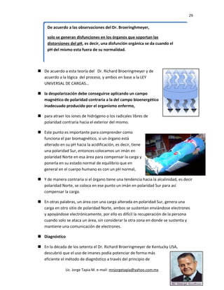29
 De acuerdo a esta teoría del Dr. Richard Broeringmeyer y de
acuerdo a la lógica del proceso, y ambos en base a la LEY
UNIVERSAL DE CARGAS…
 la despolarización debe conseguirse aplicando un campo
magnético de polaridad contraria a la del campo bioenergético
inadecuado producido por el organismo enfermo,
 para atraer los iones de hidrógeno o los radicales libres de
polaridad contraria hacia el exterior del mismo.
 Este punto es importante para comprender como
funciona el par biomagnético, si un órgano está
alterado en su pH hacia la acidificación, es decir, tiene
una polaridad Sur, entonces colocamos un imán en
polaridad Norte en esa área para compensar la carga y
ponerla en su estado normal de equilibrio que en
general en el cuerpo humano es con un pH normal,
 Y de manera contraria si el órgano tiene una tendencia hacia la alcalinidad, es decir
polaridad Norte, se coloca en ese punto un imán en polaridad Sur para así
compensar la carga.
 En otras palabras, un área con una carga alterada en polaridad Sur, genera una
carga en otro sitio de polaridad Norte, ambos se sustentan enviándose electrones
y apoyándose electrónicamente, por ello es difícil la recuperación de la persona
cuando solo se ataca un área, sin considerar la otra zona en donde se sustenta y
mantiene una comunicación de electrones.
 Diagnóstico
 En la década de los setenta el Dr. Richard Broeringmeyer de Kentucky USA,
descubrió que el uso de imanes podía potenciar de forma más
eficiente el método de diagnóstico a través del principio de
Lic. Jorge Tapia M. e-mail: mnjorgetapia@yahoo.com.mx
De acuerdo a las observaciones del Dr. Broeringhmeyer,
solo se generan disfunciones en los órganos que soportan las
distorsiones del pH, es decir, una disfunción orgánica se da cuando el
pH del mismo esta fuera de su normalidad.
De acuerdo a las observaciones del Dr. Broeringhmeyer,
solo se generan disfunciones en los órganos que soportan las
distorsiones del pH, es decir, una disfunción orgánica se da cuando el
pH del mismo esta fuera de su normalidad.
 