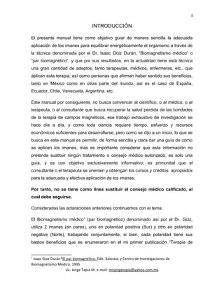 3
INTRODUCCIÓN
El presente manual tiene como objetivo guiar de manera sencilla la adecuada
aplicación de los imanes para equilibrar energéticamente el organismo a través de
la técnica denominada por el Dr. Isaac Goiz Durán, “Biomagnetismo médico” o
“par biomagnético”, y que por sus resultados, en la actualidad tiene está técnica
una gran cantidad de adeptos, tanto terapeutas, médicos, enfermeras, etc., que
aplican esta terapia, así como personas que afirman haber sentido sus beneficios,
tanto en México como en otras parte del mundo, así es el caso de España,
Ecuador, Chile, Venezuela, Argentina, etc.
Este manual por consiguiente, no busca convencer al científico, o al médico, o al
terapeuta, o al consultante que busca recuperar la salud perdida de las bondades
de la terapia de campos magnéticos, ese trabajo exhaustivo de investigación se
hace día a día, y como toda ciencia requiere tiempo, esfuerzo y recursos
económicos suficientes para desarrollarse, pero como se dijo a un inicio, lo que se
busca en este manual es permitir, de forma sencilla y clara dar una guía de cómo
se aplican los imanes, mas es importante considerar que esta información no
pretende sustituir ningún tratamiento o consejo médico autorizado, es solo una
guía, y es con objetivo exclusivamente informativo, es primordial que el
consultante o el terapeuta se orienten y obtengan los cursos y créditos apropiados
para la adecuada y efectiva aplicación de los imanes.
Por tanto, no se tiene como línea sustituir el consejo médico calificado, el
cual debe seguirse.
Consideradas las aclaraciones anteriores continuemos con el tema.
El Biomagnetismo médico1
(par biomagnético) denominado así por el Dr. Goiz,
utiliza 2 imanes (en pares), uno en polaridad positiva (Sur) y otro en polaridad
negativa (Norte), trabajando conjuntamente, si bien, cada polaridad tiene sus
bastos beneficios que se enumeraron en el mi primer publicación “Terapia de
1
Isaac Goiz Durán*El par biomagnético. Edit. Xalostoc y Centro de Investigaciones de
Biomagnetismo Médico. 1995
Lic. Jorge Tapia M. e-mail: mnjorgetapia@yahoo.com.mx
 
