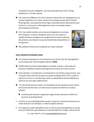 30
“respuesta muscular inteligente”, que fuera descubierto por el Dr. George
Goodheart en los años sesenta.
 Fue a partir de 1988 que el Dr. Goiz comenzó a desarrollar sus investigaciones con
campos magnéticos en la salud, a partir de los trabajos previos del Dr. Richard
Broeringmeyer para posteriormente llegar a descubrimientos sobresalientes que
lo llevaron a estructurar su Biomagnetismo como una terapia simple y
extremadamente eficiente.
 El Dr. Goiz utilizó también como sistema de diagnóstico el principio
de la respuesta muscular inteligente, pero en su caso utilizó un
notable fenómeno energético de recogimiento de la pierna derecha
del paciente, para detectar los puntos donde había desequilibrios en
el organismo.
 Mas adelante el tema será consignado con mayor amplitud.
NIVEL ENERGÉTICO NORMAL (NEN)
 Un concepto importante en el tratamiento con la técnica del “par biomagnético”
es el concepto del “Nivel Energético Normal” (NEN)
 El NEN, define los límites bioenergéticos en donde se llevan a cabo todos los
procesos metabólicos celulares del organismo humanos de manera normal.
 Como ejemplo, si consideramos a la temperatura normal del cuerpo humano, esta
no puede salirse del límite de apenas un grado centígrado (36º a 37º), cuando se
sale de esa norma, se considera que existe un desequilibrio siendo probable que
exista en ese caso algún padecimiento.
 En razón de pH funciona similar, la normalidad está muy próximo al valor neutro
de la escala convencional, con tolerancias de apenas tres décimas en ambos
sentidos.
 A continuación tenemos la siguiente imagen donde colocamos al NEN en el
punto de neutralidad del pH
• La forma en que el biomagnetismo ayuda a recuperar la salud de las personas es a
través de llevar el pH alterado a su Nivel Energético Normal
• En el siguiente cuadro ejemplifica como uno de los polos biomagnèticos se mueve
hacia la acidificación, generándose en esta polaridad Virus, hongos, disfunción del
Lic. Jorge Tapia M. e-mail: mnjorgetapia@yahoo.com.mx
 
