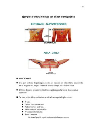 33
Ejemplos de tratamientos con el par biomagnético
 APLICACIONES
 Una gran cantidad de patologías pueden ser tratadas con este sistema obteniendo
en su mayoría una mejora sustancial e incluso llegar a la curación física.
 El limite de estos procedimientos Bioenergéticos es el proceso degenerativo
avanzado
 Se han obtenido excelentes resultados en patologías como:
 Artritis
 Ciertos tipos de Diabetes
 Padecimientos gástricos
 Padecimientos respiratorios
 Procesos inflamatorios
 Asma y alergias
Lic. Jorge Tapia M. e-mail: mnjorgetapia@yahoo.com.mx
 