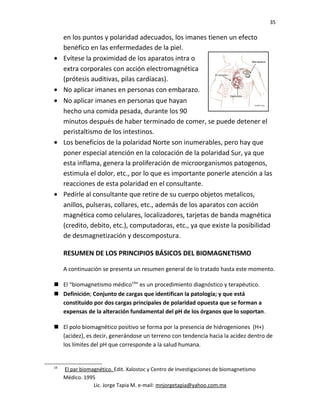 35
en los puntos y polaridad adecuados, los imanes tienen un efecto
benéfico en las enfermedades de la piel.
• Evítese la proximidad de los aparatos intra o
extra corporales con acción electromagnética
(prótesis auditivas, pilas cardíacas).
• No aplicar imanes en personas con embarazo.
• No aplicar imanes en personas que hayan
hecho una comida pesada, durante los 90
minutos después de haber terminado de comer, se puede detener el
peristaltismo de los intestinos.
• Los beneficios de la polaridad Norte son inumerables, pero hay que
poner especial atención en la colocación de la polaridad Sur, ya que
esta inflama, genera la proliferación de microorganismos patogenos,
estimula el dolor, etc., por lo que es importante ponerle atención a las
reacciones de esta polaridad en el consultante.
• Pedirle al consultante que retire de su cuerpo objetos metalicos,
anillos, pulseras, collares, etc., además de los aparatos con acción
magnética como celulares, localizadores, tarjetas de banda magnética
(credito, debito, etc.), computadoras, etc., ya que existe la posibilidad
de desmagnetización y descompostura.
RESUMEN DE LOS PRINCIPIOS BÁSICOS DEL BIOMAGNETISMO
A continuación se presenta un resumen general de lo tratado hasta este momento.
 El “biomagnetismo médico19
” es un procedimiento diagnóstico y terapéutico.
 Definición; Conjunto de cargas que identifican la patología; y que está
constituido por dos cargas principales de polaridad opuesta que se forman a
expensas de la alteración fundamental del pH de los órganos que lo soportan.
 El polo biomagnético positivo se forma por la presencia de hidrogeniones (H+)
(acidez), es decir, generándose un terreno con tendencia hacia la acidez dentro de
los límites del pH que corresponde a la salud humana.
19
El par biomagnético. Edit. Xalostoc y Centro de Investigaciones de biomagnetismo
Médico. 1995
Lic. Jorge Tapia M. e-mail: mnjorgetapia@yahoo.com.mx
 