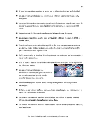 36
 El polo biomagnético negativo se forma por el pH con tendencia a la alcalinidad
 Los polos biomagnéticos de una enfermedad están en resonancia vibracional y
energética.
 Los polos biomagnéticos son despolarizados por la inducción magnética a través de
colocar cargas contrarias a los del padecimiento con campos superiores a 1000
Gauss.
 La despolarización biomagnética obedece a la Ley universal de cargas.
 Los campos magnéticos ideales para la inducción están en el orden de 5,000 a
20,000 Gauss.
 Cuando se impactan los polos biomagnéticos, los virus patógenos generalmente
pierden su medio ácido y las bacterias, su tendencia al medio alcalino favorable
para su metabolismo y reproducción.
 Teóricamente sólo se requiere de un impacto para erradicar un par biomagnético y
no se vuelve a reactivar.
 Esto es a causa de que existe continuidad en todo el cuerpo y no existe separación
del mismo en partes.
 Los polos biomagnéticos de una
enfermedad tienen su recíproco específico
pero ocasionalmente un polo puede
soportar dos de signo contrario.
 En el nivel energético normal (NEN) no se pueden generar microorganismos
patógenos.
 En tanto se aproximen los focos biomagnéticos, las patologías son más severas y el
límite son las estructuras celulares.
 Los imanes naturales de mediana intensidad no son tóxicos ni pueden producir
iatrogenia menos aún si se aplican en forma dual.
 Los imanes naturales de mediana intensidad no alteran la entropía celular o tisular;
solo la ordenan.
Lic. Jorge Tapia M. e-mail: mnjorgetapia@yahoo.com.mx
 