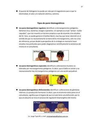 37
 El puente de hidrogeno no puede ser roto por el magnetismo pero sí por la
electricidad, el calor y la radiación atómica, extrema.
Tipos de pares biomagnéticos
 Los pares biomagnéticos regulares identifican a microorganismos patógenos,
llámense virus, bacterias, hongos o parásitos. Un ejemplo es el par “pineal – bulbo
raquideo”, que nos muestra un terreno propicio y que de acuerdo a los estudios
del Dr. Goiz, se puede generar el Guillain Barré, mas hay que tener atención en el
sentido de que no necesariamente se tiene dicho microorganismo, solo nos sirve
de referencia, ya que desde la perspectiva de la virología es necesario hacer
estudios mas profundos para poder diagnosticar cientificamente la existencia del
mismo en el consultante.
 Los pares biomagnéticos especiales identifican a alteraciones tisulares no
toleradas por microorganismos patógenos. Es decir, que el daño es celular y no
necesariamente hay microorganismos patógenos con una acción perjudicial.
 Los pares biomagnéticos disfuncionales identifican a alteraciones de glándulas
internas y su producción hormonal. Es decir, que al encotrarse estos pares en el
consultante, significa que el órgano de que se trate tiene una disfunción, por lo
que al colocarlo se inicia el proceso de regulación bioenergética del mismo.
Lic. Jorge Tapia M. e-mail: mnjorgetapia@yahoo.com.mx
 
