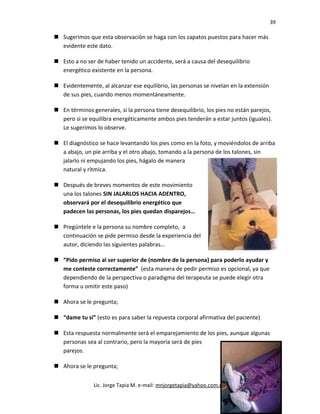 39
 Sugerimos que esta observación se haga con los zapatos puestos para hacer más
evidente este dato.
 Esto a no ser de haber tenido un accidente, será a causa del desequilibrio
energético existente en la persona.
 Evidentemente, al alcanzar ese equilibrio, las personas se nivelan en la extensión
de sus pies, cuando menos momentáneamente.
 En términos generales, si la persona tiene desequilibrio, los pies no están parejos,
pero si se equilibra energéticamente ambos pies tenderán a estar juntos (iguales).
Le sugerimos lo observe.
 El diagnóstico se hace levantando los pies como en la foto, y moviéndolos de arriba
a abajo, un pie arriba y el otro abajo, tomando a la persona de los talones, sin
jalarlo ni empujando los pies, hágalo de manera
natural y rítmica.
 Después de breves momentos de este movimiento
una los talones SIN JALARLOS HACIA ADENTRO,
observará por el desequilibrio energético que
padecen las personas, los pies quedan disparejos…
 Pregúntele e la persona su nombre completo, a
continuación se pide permiso desde la experiencia del
autor, diciendo las siguientes palabras…
 “Pido permiso al ser superior de (nombre de la persona) para poderlo ayudar y
me conteste correctamente” (esta manera de pedir permiso es opcional, ya que
dependiendo de la perspectiva o paradigma del terapeuta se puede elegir otra
forma u omitir este paso)
 Ahora se le pregunta;
 “dame tu si” (esto es para saber la repuesta corporal afirmativa del paciente)
 Esta respuesta normalmente será el emparejamiento de los pies, aunque algunas
personas sea al contrario, pero la mayoría será de pies
parejos.
 Ahora se le pregunta;
Lic. Jorge Tapia M. e-mail: mnjorgetapia@yahoo.com.mx
 