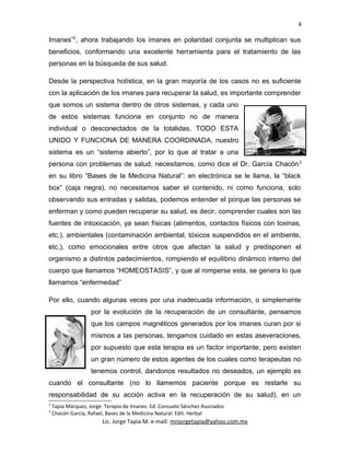 4
Imanes”2
, ahora trabajando los imanes en polaridad conjunta se multiplican sus
beneficios, conformando una excelente herramienta para el tratamiento de las
personas en la búsqueda de sus salud.
Desde la perspectiva holística, en la gran mayoría de los casos no es suficiente
con la aplicación de los imanes para recuperar la salud, es importante comprender
que somos un sistema dentro de otros sistemas, y cada uno
de estos sistemas funciona en conjunto no de manera
individual o desconectados de la totalidas, TODO ESTA
UNIDO Y FUNCIONA DE MANERA COORDINADA, nuestro
sistema es un “sistema abierto”, por lo que al tratar a una
persona con problemas de salud, necesitamos, como dice el Dr. García Chacón3
en su libro “Bases de la Medicina Natural”: en electrónica se le llama, la “black
box” (caja negra), no necesitamos saber el contenido, ni como funciona, solo
observando sus entradas y salidas, podemos entender el porque las personas se
enferman y como pueden recuperar su salud, es decir, comprender cuales son las
fuentes de intoxicación, ya sean físicas (alimentos, contactos físicos con toxinas,
etc.), ambientales (contaminación ambiental, tóxicos suspendidos en el ambiente,
etc.), como emocionales entre otros que afectan la salud y predisponen el
organismo a distintos padecimientos, rompiendo el equilibrio dinámico interno del
cuerpo que llamamos “HOMEOSTASIS”, y que al romperse esta, se genera lo que
llamamos “enfermedad”
Por ello, cuando algunas veces por una inadecuada información, o simplemente
por la evolución de la recuperación de un consultante, pensamos
que los campos magnéticos generados por los imanes curan por si
mismos a las personas, tengamos cuidado en estas aseveraciones,
por supuesto que esta terapia es un factor importante, pero existen
un gran número de estos agentes de los cuales como terapeutas no
tenemos control, dandonos resultados no deseados, un ejemplo es
cuando el consultante (no lo llamemos paciente porque es restarle su
responsabilidad de su acción activa en la recuperación de su salud), en un
2
Tapia Márquez, Jorge. Terapia de Imanes. Ed. Consuelo Sánchez Asociados
3
Chacón García, Rafael, Bases de la Medicina Natural. Edit. Herbal
Lic. Jorge Tapia M. e-mail: mnjorgetapia@yahoo.com.mx
 