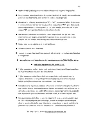 40
 “dame tu no” (esto es para saber la repuesta corporal negativa del paciente)
 Esta respuesta normalmente será des-emparejamiento de los pies, aunque algunas
personas sea al contrario, pero la mayoría será de pies disparejos.
 Ahora que ya sabemos la respuesta de “SI” y “NO”, tomaremos la lista de los pares
y comenzaremos a leer par por par, cuando la respuesta es “NO” (pies disparejos),
paso al siguiente par, y si la respuesta es “SI”, pies parejos, anoto ese par ya que
ese par “SI” corresponde al tratamiento del consultante
 Mas adelante viene una lista de pares y vaya preguntando par por par y haga
movimientos con los pies, en donde le responda si, que generalmente es pies
parejos, ese par anótelo porque ese par corresponde a la persona.
 Poco a poco con la práctica se le va a ir facilitando
 Ahora la cuestión de la polaridad,
 cuando ya tengo el par que le corresponde a la persona, ¿en cual pongo el positivo
y el negativo?
 Normalmente en el lado derecho del cuerpo ponemos los NEGATIVOS o Norte,
 y del lado izquierdo los POSITIVOS O Sur.
 Y si los pares están arriba y abajo, en la parte de arriba pongo el Negativo y abajo
los POSITIVOS hacia el cuerpo del consultantel.
 Y si los pares uno está enfrente de la persona y el otro en la parte trasera o
espalda. En ese caso se pregunta por kinesiología (respuesta corporal que ya
hemos hecho) la polaridad que corresponde a cada órgano.
 Para observar si el par que acabo de colocar esta correctamente aplicado, observo
que los pies tiendan al emparejamiento, si es así, entonces la colocación del par es
correcto, pero si existe una visible diferenciación o desemparejamiento, es posible
que la polaridad que colocamos este erronea, o bien, el sitio esté equivocado.
 Esto que se acaba de indicar es una norma general, pero no una ley, sugiero que
en cada caso se pregunte por kinesiología, o bien, se coloquen los imanes y se
observe la extensión de los pies, si tienden a emparejarse, es que la posición y la
polaridad son correctas, pero si la tendencia es a un des-emparejamiento, es
Lic. Jorge Tapia M. e-mail: mnjorgetapia@yahoo.com.mx
 