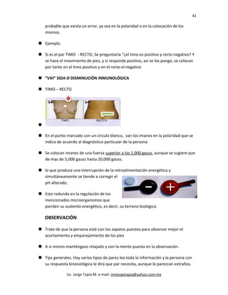 41
probable que exista un error, ya sea en la polaridad o en la colocación de los
mismos.
 Ejemplo.
 Si es el par TIMO - RECTO, Se preguntaría “¿el timo es positivo y recto negativo? Y
se hace el movimiento de pies, y si responde positivo, así se los pongo, se colocan
por tanto en el timo positivo y en el recto el negativo
 “VIH” SIDA O DISMINUCIÓN INMUNOLÓGICA
 TIMO – RECTO

 En el punto marcado con un circulo blanco, van los imanes en la polaridad que se
indica de acuerdo al diagnóstico particular de la persona
 Se colocan imanes de una fuerza superior a los 1,000 gauss, aunque se sugiere que
de mas de 5,000 gauss hasta 20,000 gauss.
 lo que produce una interrupción de la retroalimentación energética y
simultáneamente se tiende a corregir el
pH alterado.
 Esto redunda en la regulación de los
mencionados microorganismos que
pierden su sustento energético, es decir, su terreno biológico.
OBSERVACIÓN
 Trate de que la persona esté con los zapatos puestos para observar mejor el
acortamiento y emparejamiento de los pies
 A si mismo manténgase relajado y con la mente puesta en la observación.
 Tips generales. Hay varios tipos de pares lea toda la información y la persona con
su respuesta kinesiológica le dirá que par necesita, aunque le parezcan extraños.
Lic. Jorge Tapia M. e-mail: mnjorgetapia@yahoo.com.mx
 
