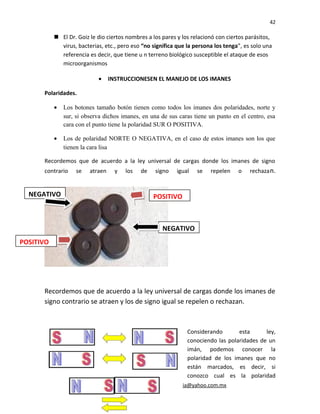 42
 El Dr. Goiz le dio ciertos nombres a los pares y los relacionó con ciertos parásitos,
virus, bacterias, etc., pero eso “no significa que la persona los tenga”, es solo una
referencia es decir, que tiene u n terreno biológico susceptible el ataque de esos
microorganismos
• INSTRUCCIONESEN EL MANEJO DE LOS IMANES
Polaridades.
• Los botones tamaño botón tienen como todos los imanes dos polaridades, norte y
sur, si observa dichos imanes, en una de sus caras tiene un punto en el centro, esa
cara con el punto tiene la polaridad SUR O POSITIVA.
• Los de polaridad NORTE O NEGATIVA, en el caso de estos imanes son los que
tienen la cara lisa
Recordemos que de acuerdo a la ley universal de cargas donde los imanes de signo
contrario se atraen y los de signo igual se repelen o rechazan.
Recordemos que de acuerdo a la ley universal de cargas donde los imanes de
signo contrario se atraen y los de signo igual se repelen o rechazan.
Considerando esta ley,
conociendo las polaridades de un
imán, podemos conocer la
polaridad de los imanes que no
están marcados, es decir, si
conozco cual es la polaridad
Lic. Jorge Tapia M. e-mail: mnjorgetapia@yahoo.com.mx
POSITIVO
POSITIVO
NEGATIVO
NEGATIVO
 