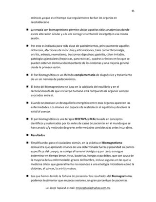 45
crónicos ya que es el tiempo que regularmente tardan los organos en
reestablecerse
 La terapia con biomagnetismo permite ubicar aquellos sitios anatómicos donde
existe alteración celular y a la vez corregir el ambiente local (pH) en esa misma
sesión.
 Por esto es indicada para toda clase de padecimientos, principalmente aquellos
dolorosos, afecciones de músculos y articulaciones, tales como fibromialgia,
artritis, artrosis, reumatismo, trastornos digestivos: gastritis, colon irritable,
patologías glandulares (hepáticas, pancreáticas), cuadros crónicos en los que se
pueden obtener disminución importante de los síntomas y una mejoría general
desde la primera sesión.
 El Par Biomagnético es un Método complementario de diagnóstico y tratamiento
de un sin número de padecimientos.
 El éxito del Biomagnetismo se basa en la sabiduría del equilibrio y en el
reconocimiento de que el cuerpo humano está compuesto de órganos siempre
asociados entre sí.
 Cuando se produce un desequilibrio energético entre esos órganos aparecen las
enfermedades. Los imanes son capaces de restablecer el equilibrio y devolver la
salud al cuerpo.
 El par biomagnético es una terapia EFECTIVA y REAL basada en conceptos
científicos y sustentados por los miles de casos de pacientes en el mundo que se
han sanado o/y mejorado de graves enfermedades consideradas antes incurables.
 Resultados
 Simplificando: para el ciudadano común, en la práctica el Biomagnetismo
demuestra que aplicando imanes de una determinada fuerza y polaridad en puntos
específicos del cuerpo, se corrige el terreno biológico y por tanto consigue
exterminar en tiempo breve, virus, bacterias, hongos o parásitos, que son causa de
la mayoría de las enfermedades graves del hombre, incluso algunas en las que la
medicina oficial que generalmente no reconoce a una etiología microbiana como la
diabetes, el cáncer, la artritis y otras.
 Los que hemos tenido la fortuna de presenciar los resultados del Biomagnetismo,
podemos testimoniar que en pocas sesiones, un gran porcentaje de pacientes
Lic. Jorge Tapia M. e-mail: mnjorgetapia@yahoo.com.mx
 