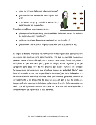 6
• ¿que fue primero, la basura o las cucarachas?,
• ¿las cucarachas llevaron la basura para vivir
ahí?
• o la basura atrajo y propició la existencia y
expansión de las cucarachas,
En esta misma lógica sigamos razonando,
• ¿Qué pasaría si limpiamos y lavamos el bote de basura en vez de atacar a
las cucarachas con insecticida?,
• ¿si lavamos el bote, las cucarachas insistirían en vivir ahí…?
• ¿llevarán en una mudanza su propia basura?, ¡Por supuesto que no¡
El limpiar el terreno implica la no proliferación de los organismos patógenos que
en exceso son nocivos en la salud humana, y lo que los campos magnéticos
generan es que el terreno biológico recupere sus capacidades de autor regularse y
recuperen su pH adecuado (±7.2) para la sangre, sudor, lagrimas, y el pH
apropiado para cada uno de los órganos del cuerpo humano, un correcto
funcionamiento del organismo que al colocar imanes en polaridad “Norte”, esta
imán al ceder electrones, que su perdida (de electrones) por parte de la célula por
la acción de lo que llamamos radicales libres y en términos generales provocan el
envejecimiento y los problemas de salud en general, por lo que la terapia de
imanes aplicada correctamente trabaja en la misma dirección de la naturaleza, es
decir, que el organismo humano recupere su capacidad de autorregulación y
autoeliminación de aquello que le está dañando.
Lic. Jorge Tapia M. e-mail: mnjorgetapia@yahoo.com.mx
 