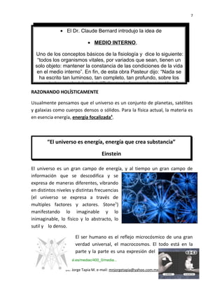7
• El Dr. Claude Bernard introdujo la idea de
• MEDIO INTERNO,
Uno de los conceptos básicos de la fisiología y dice lo siguiente:
“todos los organismos vitales, por variados que sean, tienen un
solo objeto: mantener la constancia de las condiciones de la vida
en el medio interno”. En fin, de esta obra Pasteur dijo: “Nada se
ha escrito tan luminoso, tan completo, tan profundo, sobre los
verdaderos principios del difícil arte de la experimentación...”
RAZONANDO HOLÍSTICAMENTE
Usualmente pensamos que el universo es un conjunto de planetas, satélites
y galaxias como cuerpos densos o sólidos. Para la física actual, la materia es
en esencia energía, energía focalizada4
.
“El universo es energía, energía que crea substancia”
Einstein
El universo es un gran campo de energía, y al tiempo un gran campo de
información que se descodifica y se
expresa de maneras diferentes, vibrando
en distintos niveles y distintas frecuencias
(el universo se expresa a través de
multiples factores y actores. Stone5
)
manifestando lo imaginable y lo
inimaginable, lo físico y lo abstracto, lo
sutil y lo denso.
El ser humano es el reflejo microcósmico de una gran
verdad universal, el macrocosmos. El todo está en la
parte y la parte es una expresión del
4
www.terapiacraneosacral.es/mediac/400_0/media...
5
ibidem
Lic. Jorge Tapia M. e-mail: mnjorgetapia@yahoo.com.mx
 