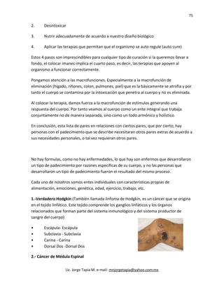 75
2. Desintoxicar
3. Nutrir adecuadamente de acuerdo a nuestro diseño biológico
4. Aplicar las terapias que permitan que el organismo se auto regule (auto cure)
Estos 4 pasos son imprescindibles para cualquier tipo de curación si la queremos llevar a
fondo, el colocar imanes implica el cuarto paso, es decir, las terapias que apoyen al
organismo a funcionar correctamente.
Pongamos atención a las macrofunciones. Especialmente a la macrofunción de
eliminación (hígado, riñones, colon, pulmones, piel) que es la básicamente se atrofia y por
tanto el cuerpo se contamina por la intoxicación que penetra al cuerpo y no es eliminada.
Al colocar la terapia, damos fuerza a la macrofunción de estímulos generando una
respuesta del cuerpo. Por tanto veamos al cuerpo como un ente integral que trabaja
conjuntamente no de manera separada, sino como un todo armónico y holístico.
En conclusión, esta lista de pares en relaciones con ciertos pares, que por cierto, hay
personas con el padecimiento que se describe necesitaran otros pares extras de acuerdo a
sus necesidades personales, o tal vez requieran otros pares.
No hay formulas, como no hay enfermedades, lo que hay son enfermos que desarrollaron
un tipo de padecimiento por razones específicas de su cuerpo, y no las personas que
desarrollaron un tipo de padecimiento fueron el resultado del mismo proceso.
Cada uno de nosotros somos entes individuales con características propias de
alimentación, emociones, genética, edad, ejercicio, trabajo, etc.
1.-Verdadero Hodgkin (También llamada linfoma de Hodgkin, es un cáncer que se origina
en el tejido linfático. Este tejido comprende los ganglios linfáticos y los órganos
relacionados que forman parte del sistema inmunológico y del sistema productor de
sangre del cuerpo)
• Escápula- Escápula
• Subclavia - Subclavia
• Carina - Carina
• Dorsal Dos -Dorsal Dos
2.- Cáncer de Médula Espinal
Lic. Jorge Tapia M. e-mail: mnjorgetapia@yahoo.com.mx
 