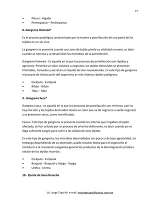 77
• Pleura - Hígado
• Perihepatico – Perihepatico
8.-Gangrena Húmeda*
Es el proceso patológico caracterizado por la muerte y putrefacción de una parte de los
tejidos en un ser vivo.
La gangrena se presenta cuando una zona de tejido pierde su vitalidad y muere, es decir
cuando se necrosa y se desarrollan los microbios de la putrefacción.
Gangrena húmeda.- Es aquella en la que los procesos de putrefacción son rápidos y
agresivos. Presenta un color violáceo o negruzco, los tejidos destruidos se presentan
hinchados, húmedos y excretan un líquido de olor nauseabundo. En este tipo de gangrena
el proceso de intoxicación del organismo es más intenso rápido y peligroso
• Escápula - Escápula
• Riñón - Riñón
• Tibia – Tibia
9 - Gangrena Seca*
Gangrena seca.- es aquella en la que los procesos de putrefacción son mínimos, casi no
hay mal olor y los tejidos destruidos tienen un color que va de negruzco a verde negruzco
y se presentan secos, como momificados.
Causa.- Este tipo de gangrena se presenta cuando las arterias que irrigaban el tejido
afectado, se han ocluido por un proceso de arteritis obliterante, es decir cuando ya no
llega suficiente sangre para nutrir a las células de esos tejidos.
En este tipo de gangrena, los microbios desarrollados son pocos y de baja agresividad, sin
embargo dependiendo de su extensión, puede resultar tóxica para el organismo al
introducir a la circulación sanguínea general los productos de la desintegración proteica
celular de los tejidos muertos.
• Escápula - Escápula
• Braquial - Braquial o Vejiga - Vejiga
• Uretra - Uretra
10.- Quiste de Seno Derecho
Lic. Jorge Tapia M. e-mail: mnjorgetapia@yahoo.com.mx
 