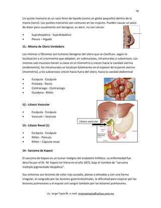 78
Un quiste mamario es un saco lleno de líquido (como un globo pequeño) dentro de la
mama (seno). Los quistes mamarios son comunes en las mujeres. Pueden causar un poco
de dolor pero usualmente son benignos; es decir, no son cáncer.
• Suprahepático - Suprahepático
• Pleura – Hígado
11.- Mioma de Útero Verdadero
Los miomas o fibromas son tumores benignos del útero que se clasifican, según la
localización y el crecimiento que adopten, en submucosos, intramurales o subserosos. Los
miomas sub-mucosos tienen su base en el miometrio y crecen hacia la cavidad uterina
(endometrio), los intramurales se localizan totalmente en el espesor de la pared uterina
(miometrio), y los subserosos crecen hacia fuera del útero, hacia la cavidad abdominal
• Escápula - Escápula
• Próstata - Recto
• Contraciego - Contraciego
• Duodeno - Riñón
12.- Litiasis Vesicular
• Escápula - Escápula
• Vesícula – Vesícula
13.- Litiasis Renal (1)
• Escápula - Escápula
• Riñón - Pómulo
• Riñón – Cápsula renal
14 - Sarcoma de Kaposi
El sarcoma de Kaposi es un tumor maligno del endotelio linfático. La enfermedad fue
descrita por el Dr. M. Kaposi en Viena en el año 1872, bajo el nombre de "sarcoma
múltiple pigmentado idiopático".
Sus síntomas son lesiones de color rojo azulado, planas o elevadas y con una forma
irregular, el sangrado por las lesiones gastrointestinales, la dificultad para respirar por las
lesiones pulmonares y el esputo con sangre también por las lesiones pulmonares.
Lic. Jorge Tapia M. e-mail: mnjorgetapia@yahoo.com.mx
Litiasis vesicular
 