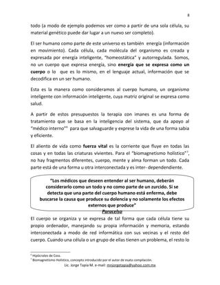 8
todo (a modo de ejemplo podemos ver como a partir de una sola célula, su
material genético puede dar lugar a un nuevo ser completo).
El ser humano como parte de este universo es también energía (información
en movimiento). Cada célula, cada molécula del organismo es creada y
expresada por energía inteligente, “homeostática” y autorregulada. Somos,
no un cuerpo que expresa energía, sino energía que se expresa como un
cuerpo o lo que es lo mismo, en el lenguaje actual, información que se
decodifica en un ser humano.
Esta es la manera como consideramos al cuerpo humano, un organismo
inteligente con información inteligente, cuya matriz original se expresa como
salud.
A partir de estos presupuestos la terapia con imanes es una forma de
tratamiento que se basa en la inteligencia del sistema, que da apoyo al
“médico interno”6
para que salvaguarde y exprese la vida de una forma sabia
y eficiente.
El aliento de vida como fuerza vital es la corriente que fluye en todas las
cosas y en todas las criaturas vivientes. Para el “biomagnetismo holístico”7
,
no hay fragmentos diferentes, cuerpo, mente y alma forman un todo. Cada
parte está de una forma u otra interconectada y es inter- dependendiente.
El cuerpo se organiza y se expresa de tal forma que cada célula tiene su
propio ordenador, manejando su propia información y memoria, estando
interconectada a modo de red informática con sus vecinas y el resto del
cuerpo. Cuando una célula o un grupo de ellas tienen un problema, el resto lo
6
Hipócrates de Coss.
7
Biomagnetismo Holístico, concepto introducido por el autor de esata compilación.
Lic. Jorge Tapia M. e-mail: mnjorgetapia@yahoo.com.mx
“Los médicos que deseen entender al ser humano, deberán
considerarlo como un todo y no como parte de un zurcido. Si se
detecta que una parte del cuerpo humano está enferma, debe
buscarse la causa que produce su dolencia y no solamente los efectos
externos que produce”
Paracelso
 