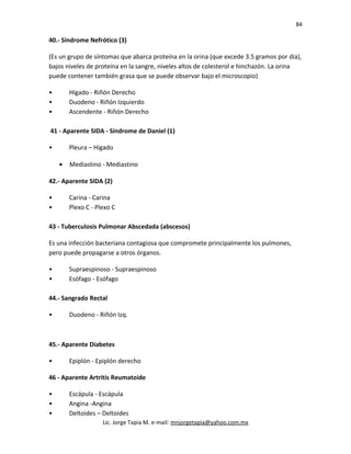 84
40.- Síndrome Nefrótico (3)
(Es un grupo de síntomas que abarca proteína en la orina (que excede 3.5 gramos por día),
bajos niveles de proteína en la sangre, niveles altos de colesterol e hinchazón. La orina
puede contener también grasa que se puede observar bajo el microscopio)
• Hígado - Riñón Derecho
• Duodeno - Riñón Izquierdo
• Ascendente - Riñón Derecho
41 - Aparente SIDA - Síndrome de Daniel (1)
• Pleura – Hígado
• Mediastino - Mediastino
42.- Aparente SIDA (2)
• Carina - Carina
• Plexo C - Plexo C
43 - Tuberculosis Pulmonar Abscedada (abscesos)
Es una infección bacteriana contagiosa que compromete principalmente los pulmones,
pero puede propagarse a otros órganos.
• Supraespinoso - Supraespinoso
• Esófago - Esófago
44.- Sangrado Rectal
• Duodeno - Riñón Izq.
45.- Aparente Diabetes
• Epiplón - Epiplón derecho
46 - Aparente Artritis Reumatoide
• Escápula - Escápula
• Angina -Angina
• Deltoides – Deltoides
Lic. Jorge Tapia M. e-mail: mnjorgetapia@yahoo.com.mx
 