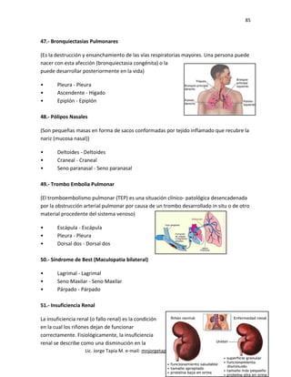 85
47.- Bronquiectasias Pulmonares
(Es la destrucción y ensanchamiento de las vías respiratorias mayores. Una persona puede
nacer con esta afección (bronquiectasia congénita) o la
puede desarrollar posteriormente en la vida)
• Pleura - Pleura
• Ascendente - Hígado
• Epiplón - Epiplón
48.- Pólipos Nasales
(Son pequeñas masas en forma de sacos conformadas por tejido inflamado que recubre la
nariz (mucosa nasal))
• Deltoides - Deltoides
• Craneal - Craneal
• Seno paranasal - Seno paranasal
49.- Trombo Embolia Pulmonar
(El tromboembolismo pulmonar (TEP) es una situación clínico- patológica desencadenada
por la obstrucción arterial pulmonar por causa de un trombo desarrollado in situ o de otro
material procedente del sistema venoso)
• Escápula - Escápula
• Pleura - Pleura
• Dorsal dos - Dorsal dos
50.- Síndrome de Best (Maculopatia bilateral)
• Lagrimal - Lagrimal
• Seno Maxilar - Seno Maxilar
• Párpado - Párpado
51.- Insuficiencia Renal
La insuficiencia renal (o fallo renal) es la condición
en la cual los riñones dejan de funcionar
correctamente. Fisiológicamente, la insuficiencia
renal se describe como una disminución en la
Lic. Jorge Tapia M. e-mail: mnjorgetapia@yahoo.com.mx
 