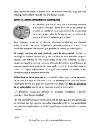 9
sabe. Del mismo modo, el aliento vital como orden armónico, fluye por todo
el cuerpo nutriéndole y dando vida a todas sus células.
Somos un sistema homeostático y autorregulado.
No tenemos que hacer nada para mantener nuestras
pulsaciones cardiacas entre 60 y 80, ni en pensar en
respirar, ni mantener la presión dentro de los cánones
correctos, y así, miles de funciones que se realizan de
forma autónoma, inteligente y al unísono.
Ante cualquier problema, el sistema intentará, empleando sus recursos
volver al estado original o configuración primaria equilibrada. Si esto no es
posible se adaptará a las formas que generen un menor gasto energético.
El cuerpo humano no está diseñado para la enfermedad. Cuando al
restringir el sistema inmunitario y ser portador de una debilidad corporal
causada por habitos de vida inadecuados entre otros factores, es decir,
perder su equilibrio interno, se corre el riesgo de contraer una infección, se
generan rápidamente anticuerpos para poder vencerla. Si nos hacemos un
corte, se coagula rápidamente la sangre para taponar la herida, y así,
podríamos seguir de forma indefinida.
El libre flujo de la información, es la condición básica para la libre expresión
de la vida y a esto le llamamos salud. La enfermedad es solo un patrón
restringido de ella, y se produce, cuando hay un bloqueo o falta de equilibrio
de las polaridades a partir de las cuales se mueve la fuerza vital.
Hay diferentes causas que generan los bloqueos energéticos y pueden
impedir el libre flujo de la salud8
.
Por ello es importante proveer al organismo de ese equilibrio energético que
se consigue con los imanes colocados adecuadamente en sus polaridades
que permitan regular el potencial del organismo y este nos ayude a recuperar
la salud.
8
Ibidem.
Lic. Jorge Tapia M. e-mail: mnjorgetapia@yahoo.com.mx
 
