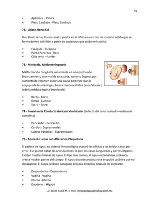 91
• Apéndice – Pleura
• Plexo Cardiaco - Plexo Cardiaco
72.- Litiasis Renal (3)
Un cálculo renal, litiasis renal o piedra en el riñón es un trozo de material sólido que se
forma dentro del riñón a partir de sustancias que están en la orina.
• Escápula - Escápula
• Punta Páncreas - Bazo
• Cáliz renal – Uréter
73.- Mielocele, Mielomeningocele
Malformación congénita consistente en una protrusión
(Avanzamiento anormal de una parte, tumor u órgano, por
aumento de volumen o por una causa posterior que lo
empuja) de las meninges, bien a nivel encefálico (encefalocele)
o de la médula espinal (mielocele).
• Recto - Recto
• Dorso - Lumbar
• Sacro - Sacro
74.- Persistencia Conducto Aurículo Ventricular (defecto del canal auriculo-ventricular
completo)
• Pericardio - Pericardio
• Cardias - Suprarrenales
• Cabeza Páncreas - Suprarrenales
75.- Aparente Lupus con Alteración Plaquetaria
Si padece de lupus, su sistema inmunológico atacará las células y los tejidos sanos por
error. Eso puede dañar las articulaciones, la piel, los vasos sanguíneos y ciertos órganos.
Existen muchas formas de lupus. El tipo más común, el lupus eritematoso sistémico,
afecta muchas partes del cuerpo. El lupus discoide provoca una erupción cutánea que no
desaparece. El lupus cutáneo subagudo provoca ampollas después de asolearse.
• Descendente - Descendente
• Vagina - Vagina
• Glúteo - Glúteo
• Duodeno - Hígado
Lic. Jorge Tapia M. e-mail: mnjorgetapia@yahoo.com.mx
 
