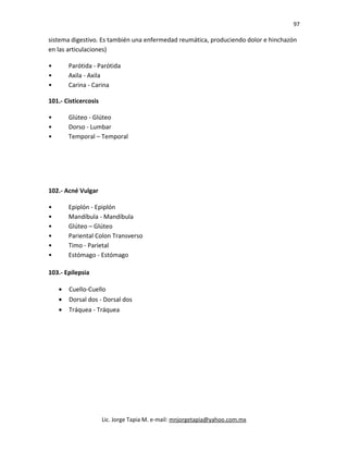 97
sistema digestivo. Es también una enfermedad reumática, produciendo dolor e hinchazón
en las articulaciones)
• Parótida - Parótida
• Axila - Axila
• Carina - Carina
101.- Cisticercosis
• Glúteo - Glúteo
• Dorso - Lumbar
• Temporal – Temporal
102.- Acné Vulgar
• Epiplón - Epiplón
• Mandíbula - Mandíbula
• Glúteo – Glúteo
• Pariental Colon Transverso
• Timo - Parietal
• Estómago - Estómago
103.- Epilepsia
• Cuello-Cuello
• Dorsal dos - Dorsal dos
• Tráquea - Tráquea
Lic. Jorge Tapia M. e-mail: mnjorgetapia@yahoo.com.mx
 