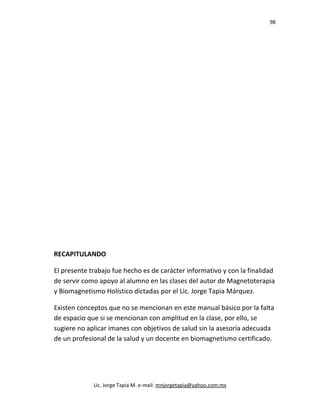 98
RECAPITULANDO
El presente trabajo fue hecho es de carácter informativo y con la finalidad
de servir como apoyo al alumno en las clases del autor de Magnetoterapia
y Biomagnetismo Holístico dictadas por el Lic. Jorge Tapia Márquez.
Existen conceptos que no se mencionan en este manual básico por la falta
de espacio que si se mencionan con amplitud en la clase, por ello, se
sugiere no aplicar imanes con objetivos de salud sin la asesoría adecuada
de un profesional de la salud y un docente en biomagnetismo certificado.
Lic. Jorge Tapia M. e-mail: mnjorgetapia@yahoo.com.mx
 