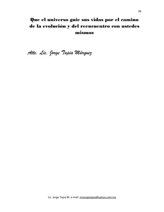 99
Que el universo guie sus vidas por el camino
de la evolución y del reencuentro con ustedes
mismos
Atte. Lic. Jorge Tapia Márquez
Lic. Jorge Tapia M. e-mail: mnjorgetapia@yahoo.com.mx
 