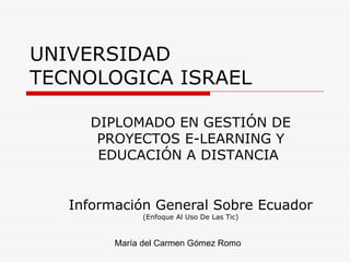UNIVERSIDAD TECNOLOGICA ISRAEL Información General Sobre Ecuador  (Enfoque Al Uso De Las Tic) María del Carmen Gómez Romo DIPLOMADO EN GESTIÓN DE PROYECTOS E-LEARNING Y EDUCACIÓN A DISTANCIA  