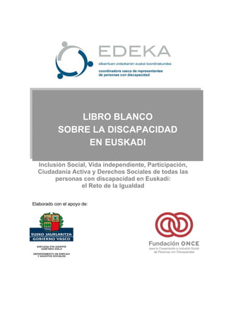 LIBRO BLANCO
            SOBRE LA DISCAPACIDAD
                 EN EUSKADI

  Inclusión Social, Vida independiente, Participación,
  Ciudadanía Activa y Derechos Sociales de todas las
        personas con discapacidad en Euskadi:
                 el Reto de la Igualdad

Elaborado con el apoyo de:
 
