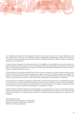 13
Los ciudadanos del mañana están hoy ocupando las aulas de nuestros centros escolares. Los futuros ciudadanos son hoy
niños y niñas plurales y diversos, cuyas identidades, orígenes, potencialidades, individualidades y diferencias culturales son
los mimbres con los que contamos para la construcción de una ciudadanía con derechos y deberes comunes, que serán pro-
tagonistas de la sociedad futura.
Es preciso que nos imbuyamos de la idea que afirma que ni la ciudadanía ni la identidad tienen que estar asociadas a los
lugares de procedencia; debemos ayudar a construir la ciudadanía desde la diversidad, desde el reconocimiento del otro como
igual y al mismo tiempo como diverso. En este proceso de construcción cobra especial importancia el escenario escolar y la
riqueza y variedad encerradas en las aulas.
El Libro Blanco de la Educación Intercultural que el lector tiene entre sus manos no se limita a reflexionar sobre la conve-
niencia de la educación en la diversidad, sino que propone y sugiere una serie de orientaciones prácticas que, dirigidas a los
profesores como principales actores de la ciudadanía en el medio escolar, pretende iluminar el trabajo que de manera indi-
vidual y con sobreesfuerzo personal han venido desarrollando, haciendo gala de profesionalidad y compromiso.
Las propuestas del Libro Blanco contemplan un amplio abanico de ámbitos educacionales que se extienden desde la políti-
ca a nivel nacional y la cooperación entre administraciones, hasta las acciones concretas en el centro educativo, pasando por
la intervención en el aula, las actuaciones con los profesores y la relación del centro con los padres y madres de los alum-
nos, sin olvidar la necesaria formación del profesorado y las actuaciones con adultos.
Desde la Dirección General de Integración de los Inmigrantes, en la que apostamos en su día por este interesante proyecto,
esperamos que las propuestas contenidas en este libro redunden en beneficio de todos los actores, sujeto y objeto de la edu-
cación en la diversidad, y se consiga dar un paso adelante en el complejo proceso de la integración y la construcción de la
ciudadanía.
Estrella Rodríguez Pardo
Directora General de Integración de los Inmigrantes
Secretaria de Estado de Inmigración y Emigración
Ministerio de Trabajo e Inmigración
 
