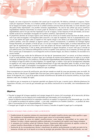 España, tal como exigieron los miembros del comité que lo auspiciaba. De haberse celebrado el congreso, finan-
ciado por organismos oficiales, no se hubiera podido presentar ni una sola comunicación ni en español, ni en ninguna
de las lenguas de España, aunque el nivel de su calidad científica estuviera fuera de toda duda. La razón aducida es que
ello podría haber importunado a los posibles asistentes anglohablantes. No está de más señalar que pocos científicos
anglohablantes hubieran demostrado ese mismo grado de solicitud en sentido contrario. Como es bien sabido, son los
anglohablantes nativos los que más han impulsado el uso de su lengua y la han impuesto al resto del mundo, con la ines-
timable ayuda de las autoridades encargadas de la política científica, especialmente en Europa.
4. El predominio absoluto de la lengua inglesa como idioma de la ciencia en el mundo actual está fuera de duda, como lo
está el que todo investigador e investigadora deba conocerla y ser capaz de emplearla. Aun así, la preponderancia exclu-
siva en este ámbito del inglés sobre el español no sólo supone relegar a este último a un inmerecido plano secundario,
conlleva también, como han señalado ya algunos autoras y autores (recientemente, el catedrático de Filología Inglesa
Enrique Bernárdez, por ejemplo), el hecho de que, a la vez que se impone el idioma inglés, se rechaza radicalmente cual-
quier tipo de argumentación que recuerde los usos más propios del discurso tradicional europeo (por lo general, más
digresivo que el anglosajón). A ello se añade, particularmente en algunas disciplinas, el escaso valor que se concede en
esas publicaciones a las referencias bibliográficas escritas en español. Estas prácticas van en aumento, de forma que todo
lleva a pensar que el menosprecio a la investigación escrita en nuestra lengua, sea clásica o moderna, irá creciendo en la
misma medida.
5. La argumentación que suelen dar los defensores de este tipo de “pensamiento único” en ciencia, en la línea contraria a
la que se acaba defender, destaca, en primer lugar, que el prestigio de muchas de las publicaciones en inglés es ya un hecho
constatado, de forma que las y los científicos y los humanistas hispanohablantes deben plantearse como meta difundir en ellas
sus trabajos en lugar de ceñirse a la esfera hispánica. En segundo lugar, se señala a veces que las investigaciones redactadas
en español no van a tener, por principio, la difusión internacional a la que todo especialista aspira. Se aduce, en tercer lugar,
que, al publicar en inglés, el investigador o investigadora se verá sometido a mayores filtros de selección, de forma que, al ser
mayor la competencia, también lo será la calidad de lo que se publique.
Estos razonamientos no carecen de justificación, pero dan por sentado un estado de cosas que presentan como inevitable. Se
trasluce en ellos la idea de que el español debe reservarse para ciertos aspectos de la cultura (el cine, la literatura, el perio-
dismo, la divulgación, etc.), y que ha de quedar excluido ineludiblemente del ámbito de la creación científica, en el que todos
debemos ceder ante el empuje del inglés.
Los objetivos que se enumeran en el siguiente apartado son algunos de los que, a nuestro juicio, deberían plantearse los
organismos oficiales, en el caso de que entiendan que esta última conclusión no es inevitable, sino tremendamente alar-
mante.
Objetivos
• Vincular la imagen de la lengua española con la propia imagen de la ciencia, de la tecnología, de la innovación, del desa-
rrollo, en definitiva con los aspectos de la modernidad más relacionados con la investigación.
• Apoyar la difusión internacional de los contenidos científicos en español. La experiencia ya ha demostrado que, si se ofre-
ce en español un producto de auténtica calidad —y, por ende, competitivo en el ámbito científico—, se produce de inme-
diato el acercamiento de los no hispanohablantes a nuestra lengua.
• Conseguir que el inglés no sea la única lengua de la ciencia y conceder al español el papel que le corresponde.
MEDIDAS DESEABLES PARA LLEVAR A CABO LA PROPUESTA
• Establecimiento de requisitos mínimos de conocimiento del español científico-técnico para todos aquellos o aque-
llas estudiantes no hispanohablantes que deseen seguir cursos en la universidad española.
• Impartición regular de cursos de español científico-técnico, como lengua de especialidad, en los centros del
Instituto Cervantes y demás organismos públicos dedicados a la enseñanza del español como lengua extranjera.
• A semejanza de la política actual del Gobierno francés, financiación pública prioritaria de aquellos eventos de
carácter científico desarrollados en España que permitan el libre empleo del español.
• Sustitución de las recomendaciones (tácitas o manifiestas) de publicar preferentemente en inglés por parte de las
instancias oficiales por la de hacerlo en revistas de prestigio que presenten filtros de calidad suficientes, sea cual
103
Políticas educativas y lingüísticas
 