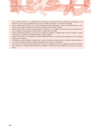 sea la lengua vehicular. Los responsables de las políticas de educación deberían promover, paralelamente y de
forma muy activa, que las publicaciones escritas en español aumentaran sus controles de calidad.
• Apoyo institucional prioritario a la creación de planes docentes (postgrados, cursos de especialización, etc.) que
aúnen un alto grado de calidad con el empleo del español como lengua vehicular.
• Apoyo institucional a la creación de diccionarios, vocabularios, etc., tendentes a normalizar el léxico científico-téc-
nico en español, especialmente el derivado de las traducciones del inglés.
• Apoyo institucional prioritario a la creación en español de contenidos y publicaciones en la red, siempre y cuando
se ajusten a los estándares de calidad mínimos e imprescindibles.
• Apoyo institucional a la cooperación con países hispanohablantes en iniciativas que impliquen el uso del español
en proyectos científicos.
• Contribución estatal decidida a la generación, a través de medios de comunicación y campañas institucionales, de
un estado de opinión favorable al empleo del español en la ciencia y la tecnología.
• Creación de una instancia gubernamental, del nivel que se considere oportuno y de naturaleza transversal, destina-
da a supervisar y coordinar todas las iniciativas tendentes a fomentar el uso del español en la ciencia y la tecno-
logía.
104
Libro Blanco de la Educación Intercultural
 