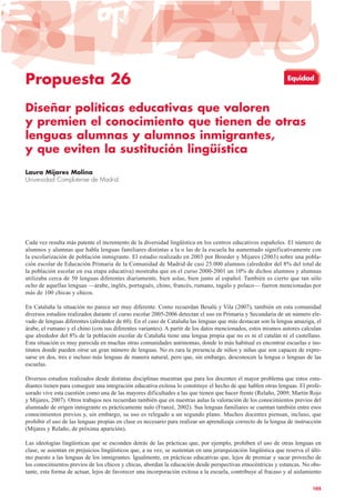 Propuesta 26
Diseñar políticas educativas que valoren
y premien el conocimiento que tienen de otras
lenguas alumnas y alumnos inmigrantes,
y que eviten la sustitución lingüística
Laura Mijares Molina
Universidad Complutense de Madrid
Cada vez resulta más patente el incremento de la diversidad lingüística en los centros educativos españoles. El número de
alumnos y alumnas que habla lenguas familiares distintas a la o las de la escuela ha aumentado significativamente con
la escolarización de población inmigrante. El estudio realizado en 2003 por Broeder y Mijares (2003) sobre una pobla-
ción escolar de Educación Primaria de la Comunidad de Madrid de casi 25.000 alumnos (alrededor del 8% del total de
la población escolar en esa etapa educativa) mostraba que en el curso 2000-2001 un 10% de dichos alumnos y alumnas
utilizaba cerca de 50 lenguas diferentes diariamente, bien solas, bien junto al español. También es cierto que tan sólo
ocho de aquellas lenguas —árabe, inglés, portugués, chino, francés, rumano, tagalo y polaco— fueron mencionadas por
más de 100 chicas y chicos.
En Cataluña la situación no parece ser muy diferente. Como recuerdan Besalú y Vila (2007), también en esta comunidad
diversos estudios realizados durante el curso escolar 2005-2006 detectan el uso en Primaria y Secundaria de un número ele-
vado de lenguas diferentes (alrededor de 60). En el caso de Cataluña las lenguas que más destacan son la lengua amaziga, el
árabe, el rumano y el chino (con sus diferentes variantes). A partir de los datos mencionados, estos mismos autores calculan
que alrededor del 8% de la población escolar de Cataluña tiene una lengua propia que no es ni el catalán ni el castellano.
Esta situación es muy parecida en muchas otras comunidades autónomas, donde lo más habitual es encontrar escuelas e ins-
titutos donde pueden oírse un gran número de lenguas. No es rara la presencia de niños y niñas que son capaces de expre-
sarse en dos, tres e incluso más lenguas de manera natural, pero que, sin embargo, desconocen la lengua o lenguas de las
escuelas.
Diversos estudios realizados desde distintas disciplinas muestran que para los docentes el mayor problema que estos estu-
diantes tienen para conseguir una integración educativa exitosa lo constituye el hecho de que hablen otras lenguas. El profe-
sorado vive esta cuestión como una de las mayores dificultades a las que tienen que hacer frente (Relaño, 2009; Martín Rojo
y Mijares, 2007). Otros trabajos nos recuerdan también que en nuestras aulas la valoración de los conocimientos previos del
alumnado de origen inmigrante es prácticamente nulo (Franzé, 2002). Sus lenguas familiares se cuentan también entre esos
conocimientos previos y, sin embargo, su uso es relegado a un segundo plano. Muchos docentes piensan, incluso, que
prohibir el uso de las lenguas propias en clase es necesario para realizar un aprendizaje correcto de la lengua de instrucción
(Mijares y Relaño, de próxima aparición).
Las ideologías lingüísticas que se esconden detrás de las prácticas que, por ejemplo, prohíben el uso de otras lenguas en
clase, se asientan en prejuicios lingüísticos que, a su vez, se sustentan en una jerarquización lingüística que reserva el últi-
mo puesto a las lenguas de los inmigrantes. Igualmente, en prácticas educativas que, lejos de premiar y sacar provecho de
los conocimientos previos de los chicos y chicas, abordan la educación desde perspectivas etnocéntricas y estancas. No obs-
tante, esta forma de actuar, lejos de favorecer una incorporación exitosa a la escuela, contribuye al fracaso y al aislamiento
105
Equidad
 
