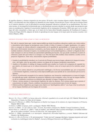 de aquellos alumnos y alumnas originarios de otros países. De hecho, como constatan algunos estudios (Broeder y Mijares,
2003), se ha detectado una clara tendencia al abandono de estas lenguas, favorecido por el poco valor que las mismas tienen
en el contexto educativo y por la dificultad de encontrar programas educativos centrados en su mantenimiento. Por ésta y
otras razones, la investigación ha demostrado que es absolutamente necesario abordar la cuestión desde una perspectiva que
tome en consideración y legitime el conocimiento lingüístico de los inmigrantes (Cummins, 2002), pero que a su vez se des-
ligue del valor comunitario y étnico que, en el marco de los hasta ahora llamados programas de Enseñanza de Lengua y
Cultura de Origen (ELCO), adquiere de hecho el aprendizaje de estas lenguas en la mayor parte de nuestras escuelas e ins-
titutos (Mijares, 2006).
MEDIDAS DESEABLES PARA LLEVAR A CABO LA PROPUESTA
Por todo lo expuesto hasta aquí, resulta imprescindible que desde las políticas educativas cambie esta visión estática
y etnocéntrica sobre lenguas no prestigiosas como el árabe, el chino, el rumano o el tagalo. Igualmente, si la aspira-
ción es conseguir un sistema educativo comprometido con la igualdad de oportunidades y el respeto por la diversi-
dad, como efectivamente menciona la normativa, una buena manera de empezar es a partir de la implantación de
medidas tendentes a fomentar el respeto y la consideración por la diversidad lingüística y cultural. La llegada de alum-
nado extranjero no sólo nos brinda una oportunidad espléndida para hacerlo, sino que puede considerarse el punto de
referencia a partir del cual evaluar si se consigue o no. Para ello hacen falta medidas claras tendentes a acabar con los
prejuicios lingüísticos. Entre otras, mencionamos algunas posibilidades:
• Estudiar la posibilidad de introducir en el currículo de Primaria una tercera lengua, además de la lengua de instruc-
ción y del inglés, entre las que podría contarse con alguna de las lenguas inmigrantes mayoritarias.
• Ampliar en Secundaria el catálogo de lenguas posibles para estudiar en el marco de la asignatura de segunda len-
gua optativa, de manera que no se reduzca únicamente al francés, como en la mayor parte de los institutos actual-
mente.
• Contar en los centros educativos con profesorado multilingüe y de diversas nacionalidades que, por su trayectoria
y conocimiento lingüístico, resulta hoy en día imprescindible para sacar partido de los conocimientos previos de los
alumnos.
• Ofrecer al profesorado encargado de las materias lingüísticas una formación complementaria en temas de lingüís-
tica aplicada que ayude a desmontar los prejuicios lingüísticos más arraigados, como el de que las lenguas familia-
res de los estudiantes constituyen un obstáculo para aprender la lengua o lenguas de la escuela.
• Valorar e incluso premiar el conocimiento lingüístico de todos los alumnos. De la misma manera que se premia el
conocimiento de inglés o francés, establecer mecanismos de reconocimiento para el resto de lenguas.
• Elaborar políticas lingüísticas que tengan como objetivo un “plurilingüismo aditivo” con el que evitar la sustitución
de las lenguas familiares por las lenguas de la escuela.
REFERENCIAS BIBLIOGRÁFICAS
BESALÚ, X. y VILA, I. (2007): La buena educación. Libertad e igualdad en la escuela del siglo XXI. Madrid: Ministerio de
Educación y Ciencia, Los libros de la Catarata.
BROEDER, P. y MIJARES, L. (2003): Plurilingüismo en Madrid. Las lenguas de los alumnos de origen inmigrante en Primaria.
Madrid: MEC/CIDE.
CUMMINS, J. (2002): Lenguaje, poder y pedagogía. Madrid: MEC/Morata.
FRANZÉ, A. (2002): “Lo que sabía no valía”. Escuela, diversidad e inmigración. Madrid: Consejo Económico y Social.
MARTÍN ROJO, L. y MIJARES, L. (2007): “‘Sólo en español’: una reflexión sobre la norma monolingüe y la realidad multilin-
güe en los centros escolares”, Revista de Educación, 343, mayo-agosto, 93-112.
MIJARES, L. (2006): Aprendiendo a ser marroquíes. Inmigración, diversidad lingüística y escuela. Madrid: Ediciones del
Oriente y del Mediterráneo.
MIJARES, L. y RELAÑO PASTOR, A. M. (próximamente): “Under one roof. Language ideologies, language programs and social
exclusion at a multilingual school in Madrid”, Journal of Bilingual Education and Bilingualism.
106
Libro Blanco de la Educación Intercultural
 