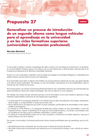 Propuesta 27
Generalizar un proceso de introducción
de un segundo idioma como lengua vehicular
para el aprendizaje en la universidad
y en los ciclos formativos superiores
(universidad y formación profesional)
Mercedes Blanchard
Universidad Autónoma de Madrid
Ya está siendo un objetivo a alcanzar el aprendizaje del inglés o francés como una lengua de comunicación y de aprendiza-
je a nivel de Infantil y Primaria, gracias a los esfuerzos que en estos últimos años se están llevando a cabo por parte de las
Consejerías de Educación de las diferentes comunidades autónomas.
Incluso ya se está comenzando a responder a esta necesidad con la llegada a la Secundaria Obligatoria y al Bachillerato de
aquellos alumnos que han tenido este proceso de aprendizaje.
En la universidad, mejor dicho, en algunas universidades, hay una preocupación explícita por este tema, que queda reflejada
en la oferta de grados multilingües. Sin embargo, en otras universidades, especialmente en la universidad pública, llama la
atención que esta realidad sea tan escasa.
De la misma manera, con relación a la Formación Profesional Superior, hay comunidades autónomas que están haciendo una
apuesta decidida por ofertar estos estudios multilingües. Pero éstos no dejan de ser casos singulares.
Sin embargo, hay razones más que suficientes para que ya en la universidad y en los ciclos formativos superiores se haga
totalmente imprescindible la utilización de otras lenguas para el aprendizaje:
• La mayor parte de la investigación disponible en las distintas bases de datos está traducida a otras lenguas, fundamental-
mente al inglés, y es imprescindible su manejo para acceder a ella.
• Para la difusión de las investigaciones que realice el propio alumnado y profesorado de las universidades se hace impres-
cindible el plurilingüismo.
• La entrada en el Plan Bolonia y la consiguiente facilidad para realizar estudios en otras universidades, a través del
Programa Erasmus, requiere el aprendizaje de la lengua de la universidad de destino, y la entrada a universidades como
las escandinavas está sujeta a que los estudiantes sepan hablar y escribir en inglés.
• La entrada en el mercado laboral europeo, tan rico como competitivo, al término de los estudios superiores, exige que el
alumno afronte el reto de los idiomas.
Por su parte, la universidad y la formación profesional ofertan variadas posibilidades para este aprendizaje, pero no sufi-
cientes:
• Movilidad Erasmus para el alumnado, que necesita conocer el idioma de los países de destino.
• Movilidad Erasmus para el profesorado, que también precisa el conocimiento de idiomas, como vehículo de comuni-
cación.
109
Calidad
 