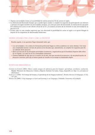 • Algunas universidades tienen ya la posibilidad de realizar proyectos fin de carrera en inglés.
• La obtención del Doctorado Europeo que se podrá lograr cuando se cumplan los requisitos de participación con informes
y presencia de algún miembro de universidades europeas, así como por parte del doctorando, la realización de una parte
de la defensa de la tesis en otro idioma oficial de la UE y la estancia al menos de un trimestre en una universidad de un
país de la UE.
• Existen cada vez más estudios superiores que van ofreciendo la posibilidad de cursar en inglés o en opción bilingüe la
mayoría de las asignaturas de determinadas titulaciones.
MEDIDAS DESEABLES PARA LLEVAR A CABO LA PROPUESTA
Resulta urgente, si no queremos llegar demasiado tarde, que:
• Las universidades y los centros de formación profesional hagan su oferta académica en varios idiomas. Esto tiene
una complejidad enorme a la hora de pensar en los docentes que, naturalmente, no cumplen los requisitos para lle-
var adelante dicho proyecto.
• Quizá sea ésta una de las principales prioridades económicas y organizativas que la Enseñanza Superior debe afron-
tar en España y en cada una de las comunidades autónomas.
• Estamos hablando de algo que no se resuelve en un año, sino que necesita de un proceso y de una planificación, de
proyectos concretos, para que al menos pueda ser resuelto en un tiempo no demasiado amplio.
REFERENCIAS BIBLIOGRÁFICAS
CONSEJO DE EUROPA (2001): Marco común europeo de referencia para las lenguas: aprendizaje, enseñanza, evaluación.
Madrid: Ministerio de Educación, Cultura y Deporte, Instituto Cervantes, Anaya, disponible en: http://cvc.cervantes.es/
obref/marco
GARCÍA, C. (1980): “El Consejo de Europa y el aprendizaje de las lenguas modernas”, Bordón. Revista de Pedagogía, nº 232,
147-156.
MARSH, D. (2000): Using languages to learn and learning to use languages. Finlandia: University of Jyväskylä.
110
Libro Blanco de la Educación Intercultural
 