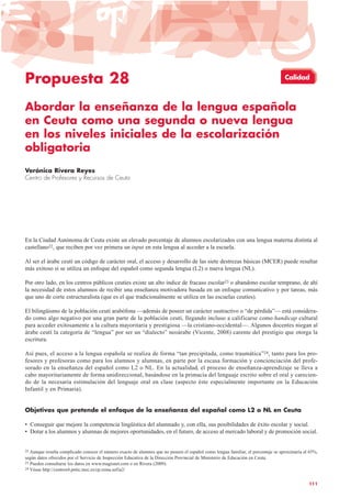 Propuesta 28
Abordar la enseñanza de la lengua española
en Ceuta como una segunda o nueva lengua
en los niveles iniciales de la escolarización
obligatoria
Verónica Rivera Reyes
Centro de Profesores y Recursos de Ceuta
En la Ciudad Autónoma de Ceuta existe un elevado porcentaje de alumnos escolarizados con una lengua materna distinta al
castellano22, que reciben por vez primera un input en esta lengua al acceder a la escuela.
Al ser el árabe ceutí un código de carácter oral, el acceso y desarrollo de las siete destrezas básicas (MCER) puede resultar
más exitoso si se utiliza un enfoque del español como segunda lengua (L2) o nueva lengua (NL).
Por otro lado, en los centros públicos ceutíes existe un alto índice de fracaso escolar23 o abandono escolar temprano, de ahí
la necesidad de estos alumnos de recibir una enseñanza motivadora basada en un enfoque comunicativo y por tareas, más
que uno de corte estructuralista (que es el que tradicionalmente se utiliza en las escuelas ceutíes).
El bilingüismo de la población ceutí arabófona —además de poseer un carácter sustractivo o “de pérdida”— está considera-
do como algo negativo por una gran parte de la población ceutí, llegando incluso a calificarse como handicap cultural
para acceder exitosamente a la cultura mayoritaria y prestigiosa —la cristiano-occidental—. Algunos docentes niegan al
árabe ceutí la categoría de “lengua” por ser un “dialecto” neoárabe (Vicente, 2008) carente del prestigio que otorga la
escritura.
Así pues, el acceso a la lengua española se realiza de forma “tan precipitada, como traumática”24, tanto para los pro-
fesores y profesoras como para los alumnos y alumnas, en parte por la escasa formación y concienciación del profe-
sorado en la enseñanza del español como L2 o NL. En la actualidad, el proceso de enseñanza-aprendizaje se lleva a
cabo mayoritariamente de forma unidireccional, basándose en la primacía del lenguaje escrito sobre el oral y carecien-
do de la necesaria estimulación del lenguaje oral en clase (aspecto éste especialmente importante en la Educación
Infantil y en Primaria).
Objetivos que pretende el enfoque de la enseñanza del español como L2 o NL en Ceuta
• Conseguir que mejore la competencia lingüística del alumnado y, con ella, sus posibilidades de éxito escolar y social.
• Dotar a los alumnos y alumnas de mejores oportunidades, en el futuro, de acceso al mercado laboral y de promoción social.
111
22 Aunque resulta complicado conocer el número exacto de alumnos que no poseen el español como lengua familiar, el porcentaje se aproximaría al 65%,
según datos ofrecidos por el Servicio de Inspección Educativa de la Dirección Provincial de Ministerio de Educación en Ceuta.
23 Pueden consultarse los datos en www.magisnet.com o en Rivera (2009).
24 Véase http://centros4.pntic.mec.es/cp.reina.sofia2/
Calidad
 