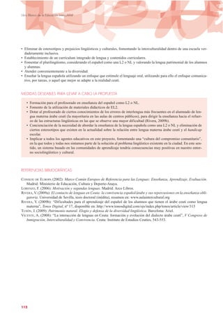 • Eliminar de estereotipos y prejuicios lingüísticos y culturales, fomentando la interculturalidad dentro de una escuela ver-
daderamente inclusiva.
• Establecimiento de un currículum integrado de lengua y contenidos curriculares.
• Fomentar el plurilingüismo, considerando el español como una L2 o NL y valorando la lengua patrimonial de los alumnos
y alumnas.
• Atender convenientemente a la diversidad.
• Enseñar la lengua española utilizando un enfoque que estimule el lenguaje oral, utilizando para ello el enfoque comunica-
tivo, por tareas, o aquel que mejor se adapte a la realidad ceutí.
MEDIDAS DESEABLES PARA LLEVAR A CABO LA PROPUESTA
• Formación para el profesorado en enseñanza del español como L2 o NL.
• Fomento de la utilización de materiales didácticos de EL2.
• Dotar al profesorado de ciertos conocimientos de los errores de interlengua más frecuentes en el alumnado de len-
gua materna árabe ceutí (la mayoritaria en las aulas de centros públicos), para dirigir la enseñanza hacia el refuer-
zo de las estructuras lingüísticas en las que se observe una mayor dificultad (Rivera, 2009b).
• Concienciación de la necesidad de abordar la enseñanza de la lengua española como una L2 o NL y eliminación de
ciertos estereotipos que existen en la actualidad sobre la relación entre lengua materna árabe ceutí y el handicap
escolar.
• Implicar a todos los agentes educativos en este proyecto, fomentando una “cultura del compromiso comunitario”,
en la que todos y todas nos sintamos parte de la solución al problema lingüístico existente en la ciudad. En este sen-
tido, un sistema basado en las comunidades de aprendizaje tendría consecuencias muy positivas en nuestro entor-
no sociolingüístico y cultural.
REFERENCIAS BIBLIOGRÁFICAS
CONSEJO DE EUROPA (2002): Marco Común Europeo de Referencia para las Lenguas: Enseñanza, Aprendizaje, Evaluación.
Madrid: Ministerio de Educación, Cultura y Deporte-Anaya.
LORENZO, F. (2006): Motivación y segundas lenguas. Madrid: Arco Libros.
RIVERA, V. (2009a): El contacto de lenguas en Ceuta: la convivencia español/árabe y sus repercusiones en la enseñanza obli-
gatoria. Universidad de Sevilla, tesis doctoral (inédita), resumen en: www.aulaintercultural.org
RIVERA, V. (2009b): “Dificultades para el aprendizaje del español de los alumnos que tienen el árabe ceutí como lengua
materna”, Tonos Digital, nº 17, disponible en: http://www.tonosdigital.com/ojs/index.php/tonos/article/view/315
TUSÓN, J. (2009): Patrimonio natural. Elogio y defensa de la diversidad lingüística. Barcelona: Ariel.
VICENTE, A. (2008): “La interacción de lenguas en Ceuta: formación y evolución del dialecto árabe ceutí”, V Congreso de
Inmigración, Interculturalidad y Convivencia. Ceuta: Instituto de Estudios Ceutíes, 543-553.
112
Libro Blanco de la Educación Intercultural
 