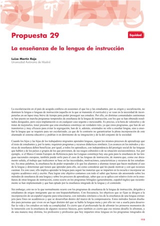 Propuesta 29
La enseñanza de la lengua de instrucción
Luisa Martín Rojo
Universidad Autónoma de Madrid
La escolarización en el país de acogida conlleva en ocasiones el que los y las estudiantes, por su origen y socialización, no
dominen la lengua o lenguas de instrucción (aquella en la que se transmite el currículo) y se vean en la necesidad de incor-
porarlas en un lapso muy breve de tiempo para poder proseguir sus estudios. Por ello, en distintas comunidades autónomas
se han puesto en marcha programas temporales de enseñanza de la lengua de instrucción, con los que se han obtenido resul-
tados desiguales, pero cuya implantación es en cualquier caso urgente e inexcusable. Es preciso, a la hora de valorarlos y de
tratar de mejorarlos, tener presente que esta enseñanza constituye un verdadero reto, ya que estos programas, que han de ser
transitorios y muy eficaces para evitar la segregación, han de ir, además, orientados no sólo a enseñar lengua, sino a ense-
ñar la lengua que se requiere para ser escolarizado, ya que de lo contrario no garantizarían la plena incorporación de este
alumnado al sistema educativo y podrían ir en detrimento de su integración y de la del conjunto de la sociedad.
Cuando los hijos y las hijas de los trabajadores migrantes aprenden lenguas, siguen los mismos procesos de aprendizaje que
el resto de estudiantes y, por lo tanto, requieren programas y recursos didácticos similares. Los avances en los métodos y téc-
nicas de enseñanza deben beneficiar, por igual, a todos los aprendices, con independencia del prestigio social de las lenguas
que hablen y de los países o grupos de los que provienen, de sus rasgos culturales o de su situación socioeconómica. Así, por
ejemplo, si el Marco Común Europeo de Referencia para las Lenguas constituye hoy una guía para la enseñanza de las len-
guas nacionales europeas, también puede serlo para el caso de las lenguas de instrucción, de manera que, como ese docu-
mento señala, el trabajo que realicemos se base en las necesidades, motivaciones, características y recursos de los estudian-
tes. En otras palabras, la enseñanza ha de poder responder a lo que los alumnos y alumnas tienen que hacer mediante el uso
de la lengua y determinar qué tienen que aprender para ello, así como considerar qué les puede motivar y con qué recursos
cuentan. En este caso, ello implica aprender la lengua para seguir las materias que se imparten en la escuela e incorporar un
registro académico oral y escrito. Para lograr este objetivo contamos con todo el saber que hemos ido atesorando sobre los
métodos de enseñanza de una lengua y sobre los procesos de aprendizaje, saber que ya se aplica con relativo éxito en la ense-
ñanza de otras lenguas de instrucción, como ocurre en los programas bilingües (generalmente, español-inglés) que reciente-
mente se han implementado y que han optado por la enseñanza integrada de la lengua y el contenido.
Sin embargo, esto no es lo que normalmente ocurre con los programas de enseñanza de la lengua de instrucción, dirigidos a
estudiantes de origen inmigrante que no son hispanohablantes. Con frecuencia, los objetivos que se fijan se dirigen a la
incorporación de un español urgente para relacionarse, con métodos similares a los de la enseñanza de una lengua extran-
jera para fines no académicos y que se desarrollan dentro del marco de la compensatoria. Estos métodos fueron diseña-
dos para personas que viven en un lugar distinto del que se habla la lengua meta y por ello no van a usarla para desarro-
llar la vida y los estudios en toda su complejidad. Es cierto que el profesorado ha de afrontar los primeros momentos de
la inmersión con la enseñanza de algunos recursos básicos, pero también es cierto que ese mismo desafío lo afrontan, y
de una manera muy distinta, los profesores y profesoras que hoy imparten otras lenguas en los programas integrados de
113
Equidad
 
