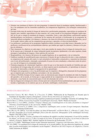 MEDIDAS DESEABLES PARA LLEVAR A CABO LA PROPUESTA
• Orientar esta enseñanza al objetivo de estos programas: la transición hacia la enseñanza reglada, familiarizando a
los y las estudiantes con los contenidos académicos, las competencias lingüísticas y las estrategias comunicativas
del aula.
• Encargar dicha tarea de enseñar la lengua de instrucción a profesionales preparados, especialistas en enseñanza de
lenguas, pero, también, especialistas en otras materias, tal y como sucede en los programas bilingües inglés-espa-
ñol, en los que se integra la enseñanza de lenguas y contenidos. Estos y estas especialistas conformarían equipos
interdisciplinares con profesores y profesoras de las materias del currículo; el profesorado de los programas de
inmersión debería acompañar a los alumnos y alumnas a las clases de referencia en una etapa de transición, con el
fin de poder valorar cuáles son las competencias que precisan y apoyarles a la hora de desarrollarlas.
• Los profesores y profesoras de los programas lingüísticos deben coordinar su actividad, tareas y demandas con los
profesores y profesoras de las correspondientes materias, que tendrán que seguir los alumnos y alumnas en los gru-
pos de referencia.
• Fijar claramente los objetivos en cada etapa y nivel, para enseñar de manera eficaz la lengua de instrucción esco-
lar de manera que el alumnado de origen inmigrante pueda incorporarse rápidamente a las aulas regulares, donde
proseguir el aprendizaje de lenguas y otras materias del currículo.
• Responsabilizar a los claustros del proceso de acogida lingüística, de su seguimiento y de su evaluación.
• Establecer medidas de sensibilización para concienciar al claustro de que la educación de estos y estas estudiantes
es competencia del conjunto del centro, lo cual estimularía el intercambio comunicativo y mejoraría las relaciones
con el resto del profesorado y alumnado, aumentando el acceso de estos estudiantes a situaciones reales de prácti-
ca y uso de la lengua en la comunidad escolar.
• Fomentar programas de voluntariado lingüístico, como los que ya se han puesto en marcha en Cataluña, para que
la enseñanza de la lengua salga del currículo y se abran espacios para la socialización y el aprendizaje en situacio-
nes reales de intercambio, evitando la segregación de los aprendizajes.
• Prestigiar estos programas y a los y las profesionales que los imparten y distinguirlos claramente de los programas
que se imparten para resolver problemas curriculares o de otra naturaleza.
• Utilizar el Portfolio Europeo de las Lenguas como un instrumento para integrar la enseñanza de todas las lenguas
del aprendiz y de la escuela, de forma que se saque partido de las competencias en las lenguas que ya conocen el
alumnado y sean fuente de conocimiento para el resto del alumnado del centro.
• Que las lenguas de la inmigración entren a formar parte de la educación formal paulatinamente, para que sean reco-
nocidas y legitimadas en un contexto que ya es, de hecho, multilingüe y multicultural.
REFERENCIAS BIBLIOGRÁFICAS
HERNÁNDEZ GARCÍA, M.; ROCA MARÍN, S. y VILLALBA, F. (2006): “Publicación de las Propuestas de Alicante para la
Enseñanza de Segundas Lenguas a Inmigrantes”, Linred: Revista Electrónica de Lingüística, nº 4.
LAVE, J. y WENGER, E. (1991): Situated Learning. Legitimate peripheral participation. Cambridge: University of Cambridge Press.
MARTÍN ROJO, L. (2010): Constructing inequality in multilingual classrooms. Berlín: Mouton de Gruyter.
MARTÍN ROJO, L. et al. (2003): ¿Asimilar o integrar? Dilemas ante el multilingüismo en las aulas [Assimilate or integrate?
Dilemmas of multilingualism in the classroom]. Madrid: CIDE.
NUSSBAUM, L. y UNAMUNO, V. (2006): Usos i competències multilingües entre escolars d’origen immigrants. Barcelona:
Universitat Autònoma de Barcelona.
PÉREZ MILANS, M. (2007a): “Las aulas de enlace: un islote de bienvenida”, en MARTÍN ROJO, L. y MIJARES, L. (eds.), Voces
del aula. Etnografías de la escuela multilingüe [Voices from the classroom. Ethnographies of the multilingual classroom].
Madrid: CREADE (CIDE), 111-146.
PÉREZ MILANS, M. (2007b): “Lectura y escritura en la enseñanza de español a escolares inmigrantes: el caso de los estudian-
tes chinos”, en ÁLVAREZ ANGULO, T. (dir.), La magia de las letras. El desarrollo de la lectura y la escritura en Educación
Infantil y Primaria. Madrid: MEC, Instituto Superior de Formación del Profesorado, 273-319.
UNAMUNO, V. (2008): “Multilingual switch in peer classroom interaction”, Linguistics and Education, 19(1), 1-19.
VV AA (2008): “La enseñanza de la lengua de instrucción en la escuela pública. Por una educación lingüística de calidad
para escuelas multilingües con estudiantes recién llegados”, Manifiesto del VIII Congreso de Lingüística. Univer-
sidad Autónoma de Madrid.
115
Atención y educación lingüística
 