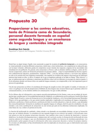 Propuesta 30
Proporcionar a los centros educativos,
tanto de Primaria como de Secundaria,
personal docente formado en español
como segunda lengua y en enseñanza
de lengua y contenidos integrada
Guadalupe Ruiz Fajardo
Department of Spanish and Portuguese, Columbia University (EE UU)
Desde hace ya algún tiempo, España viene asumiendo su papel de receptora de población inmigrante y, en consecuencia,
se vienen poniendo en marcha diferentes actuaciones, desde unas y otras instituciones, con competencias en educación que,
con la mejor voluntad y diferentes grados de compromiso social, intentan dar respuesta a algunas de las necesidades más
inmediatas de esta población. En general, estas actuaciones se llevan a cabo en distintos ámbitos (colegios, centros de for-
mación ocupacional, centros de formación permanente de personas adultas…) bajo la responsabilidad de diversos organis-
mos (Administración educativa, ayuntamientos, sindicatos, ONG…), de muy distintas maneras y con éxitos muy dispares,
no sólo en la cuestión del éxito lingüístico mensurable, sino también en el análisis del impacto emocional que las diferentes
prácticas han tenido en ellos, es decir, el impacto de lo que en lingüística aplicada se ha dado en llamar “filtro afectivo”, y
que, en adolescentes que se enfrentan a situaciones tan difíciles como la de ser diferente en un grupo de relativos iguales, o
la de enfrentarse durante seis horas al día a un caudal de lengua constante y no comprensible, es de vital importancia para el
proceso de aprendizaje.
Una de esas actuaciones se refiere a la enseñanza de la lengua de acogida (es decir, del español, el catalán, el valenciano, el
vasco o el gallego) con el fin de proporcionar al hablante de otras lenguas unos recursos básicos que le permitan sobrevivir
comunicativamente y en los distintos ámbitos de comunicación a los que se deba enfrentar.
En los últimos años mi información a este respecto procede principalmente de dos fuentes, como son un trabajo de investi-
gación (que coordiné para la Universidad Internacional de Andalucía, en colaboración con los profesores Aurelio Ríos Rojas
y Diego Ojeda Álvarez) y cursos de formación (en la Universidad de Andalucía y el la Universidad Internacional Menéndez
Pelayo), en los que participan y a los que asisten muchos implicados e implicadas en la enseñanza de lengua a inmigrantes,
profesores y profesoras y futuros profesores y profesoras de todos los niveles educativos y tipos de centros, y que demandan
dos cosas principalmente: formación en enseñanza de segundas lenguas en enfoques efectivos para los estudiantes a los que
atienden y una cierta coordinación de actuaciones en este terreno por parte de las diferentes instituciones implicadas. En
estas líneas me voy a referir a la primera de las dos.
La función del profesorado ha cambiado y ahora atiende a un alumnado con necesidades distintas, así que su formación
tiene que ser también distinta. La enseñanza de una segunda lengua en un contexto tan amplio y diversificado como
éste genera no sólo las propias actuaciones docentes, sino también otras como la edición de materiales y recursos
didácticos, los diseños de programaciones y adaptaciones del currículo escolar, la formación del profesorado de otras
materias además de la lengua, y que son absolutamente imprescindibles en el proceso de enseñanza-aprendizaje. Los
profesionales suelen quejarse de que la información sobre estas actuaciones docentes e incluso los propios materia-
les circulan con dificultad y no hay retroalimentación entre los implicados en este proceso, que es relativamente nuevo para
muchos de ellos.
116
Equidad
 