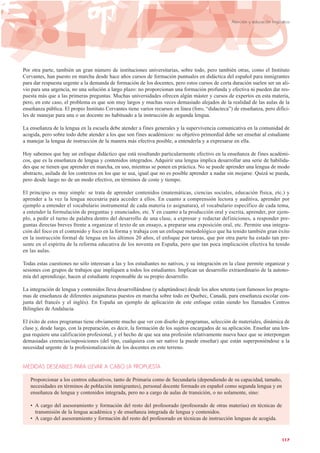 Por otra parte, también un gran número de instituciones universitarias, sobre todo, pero también otras, como el Instituto
Cervantes, han puesto en marcha desde hace años cursos de formación puntuales en didáctica del español para inmigrantes
para dar respuesta urgente a la demanda de formación de los docentes, pero estos cursos de corta duración suelen ser un ali-
vio para una urgencia, no una solución a largo plazo: no proporcionan una formación profunda y efectiva ni pueden dar res-
puesta más que a las primeras preguntas. Muchas universidades ofrecen algún máster y cursos de expertos en esta materia,
pero, en este caso, el problema es que son muy largos y muchas veces demasiado alejados de la realidad de las aulas de la
enseñanza pública. El propio Instituto Cervantes tiene varios recursos en línea (foro, “didacteca”) de enseñanza, pero difíci-
les de manejar para una o un docente no habituado a la instrucción de segunda lengua.
La enseñanza de la lengua en la escuela debe atender a fines generales y la supervivencia comunicativa en la comunidad de
acogida, pero sobre todo debe atender a los que son fines académicos: su objetivo primordial debe ser enseñar al estudiante
a manejar la lengua de instrucción de la manera más efectiva posible, a entenderla y a expresarse en ella.
Hoy sabemos que hay un enfoque didáctico que está resultando particularmente efectivo en la enseñanza de fines académi-
cos, que es la enseñanza de lengua y contenidos integrados. Adquirir una lengua implica desarrollar una serie de habilida-
des que se tienen que aprender en marcha, en uso, mientras se ponen en práctica. No se puede aprender una lengua de modo
abstracto, asilada de los contextos en los que se usa, igual que no es posible aprender a nadar sin mojarse. Quizá se pueda,
pero desde luego no de un modo efectivo, en términos de coste y tiempo.
El principio es muy simple: se trata de aprender contenidos (matemáticas, ciencias sociales, educación física, etc.) y
aprender a la vez la lengua necesaria para acceder a ellos. En cuanto a comprensión lectora y auditiva, aprender por
ejemplo a entender el vocabulario instrumental de cada materia (o asignatura), el vocabulario específico de cada tema,
a entender la formulación de preguntas y enunciados, etc. Y en cuanto a la producción oral y escrita, aprender, por ejem-
plo, a pedir el turno de palabra dentro del desarrollo de una clase, a expresar y redactar definiciones, a responder pre-
guntas directas breves frente a organizar el texto de un ensayo, a preparar una exposición oral, etc. Permite una integra-
ción del foco en el contenido y foco en la forma y trabaja con un enfoque metodológico que ha tenido también gran éxito
en la instrucción formal de lengua en los últimos 20 años, el enfoque por tareas, que por otra parte ha estado tan pre-
sente en el espíritu de la reforma educativa de los noventa en España, pero que tan poca implicación efectiva ha tenido
en las aulas.
Todas estas cuestiones no sólo interesan a las y los estudiantes no nativos, y su integración en la clase permite organizar y
sesiones con grupos de trabajos que impliquen a todos los estudiantes. Implican un desarrollo extraordinario de la autono-
mía del aprendizaje, hacen al estudiante responsable de su propio desarrollo.
La integración de lengua y contenidos lleva desarrollándose (y adaptándose) desde los años setenta (son famosos los progra-
mas de enseñanza de diferentes asignaturas puestos en marcha sobre todo en Quebec, Canadá, para enseñanza escolar con-
junta del francés y el inglés). En España un ejemplo de aplicación de este enfoque están siendo los llamados Centros
Bilingües de Andalucía.
El éxito de estos programas tiene obviamente mucho que ver con diseño de programas, selección de materiales, dinámica de
clase y, desde luego, con la preparación, es decir, la formación de los sujetos encargados de su aplicación. Enseñar una len-
gua requiere una calificación profesional, y el hecho de que sea una profesión relativamente nueva hace que se interpongan
demasiadas creencias/suposiciones (del tipo, cualquiera con ser nativo la puede enseñar) que están superponiéndose a la
necesidad urgente de la profesionalización de los docentes en este terreno.
MEDIDAS DESEABLES PARA LLEVAR A CABO LA PROPUESTA
Proporcionar a los centros educativos, tanto de Primaria como de Secundaria (dependiendo de su capacidad, tamaño,
necesidades en términos de población inmigrantes), personal docente formado en español como segunda lengua y en
enseñanza de lengua y contenidos integrada, pero no a cargo de aulas de transición, o no solamente, sino:
• A cargo del asesoramiento y formación del resto del profesorado (profesorado de otras materias) en técnicas de
transmisión de la lengua académica y de enseñanza integrada de lengua y contenidos.
• A cargo del asesoramiento y formación del resto del profesorado en técnicas de instrucción lenguas de acogida.
117
Atención y educación lingüística
 