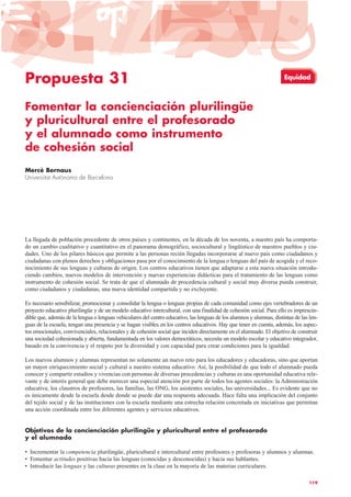 Propuesta 31
Fomentar la concienciación plurilingüe
y pluricultural entre el profesorado
y el alumnado como instrumento
de cohesión social
Mercè Bernaus
Universitat Autònoma de Barcelona
La llegada de población procedente de otros países y continentes, en la década de los noventa, a nuestro país ha comporta-
do un cambio cualitativo y cuantitativo en el panorama demográfico, sociocultural y lingüístico de nuestros pueblos y ciu-
dades. Uno de los pilares básicos que permite a las personas recién llegadas incorporarse al nuevo país como ciudadanos y
ciudadanas con plenos derechos y obligaciones pasa por el conocimiento de la lengua o lenguas del país de acogida y el reco-
nocimiento de sus lenguas y culturas de origen. Los centros educativos tienen que adaptarse a esta nueva situación introdu-
ciendo cambios, nuevos modelos de intervención y nuevas experiencias didácticas para el tratamiento de las lenguas como
instrumento de cohesión social. Se trata de que el alumnado de procedencia cultural y social muy diversa pueda construir,
como ciudadanos y ciudadanas, una nueva identidad compartida y no excluyente.
Es necesario sensibilizar, promocionar y consolidar la lengua o lenguas propias de cada comunidad como ejes vertebradores de un
proyecto educativo plurilingüe y de un modelo educativo intercultural, con una finalidad de cohesión social. Para ello es imprescin-
dible que, además de la lengua o lenguas vehiculares del centro educativo, las lenguas de los alumnos y alumnas, distintas de las len-
guas de la escuela, tengan una presencia y se hagan visibles en los centros educativos. Hay que tener en cuenta, además, los aspec-
tos emocionales, convivenciales, relacionales y de cohesión social que inciden directamente en el alumnado. El objetivo de construir
una sociedad cohesionada y abierta, fundamentada en los valores democráticos, necesita un modelo escolar y educativo integrador,
basado en la convivencia y el respeto por la diversidad y con capacidad para crear condiciones para la igualdad.
Los nuevos alumnos y alumnas representan no solamente un nuevo reto para los educadores y educadoras, sino que aportan
un mayor enriquecimiento social y cultural a nuestro sistema educativo. Así, la posibilidad de que todo el alumnado pueda
conocer y compartir estudios y vivencias con personas de diversas procedencias y culturas es una oportunidad educativa rele-
vante y de interés general que debe merecer una especial atención por parte de todos los agentes sociales: la Administración
educativa, los claustros de profesores, las familias, las ONG, los asistentes sociales, las universidades... Es evidente que no
es únicamente desde la escuela desde donde se puede dar una respuesta adecuada. Hace falta una implicación del conjunto
del tejido social y de las instituciones con la escuela mediante una estrecha relación concretada en iniciativas que permitan
una acción coordinada entre los diferentes agentes y servicios educativos.
Objetivos de la concienciación plurilingüe y pluricultural entre el profesorado
y el alumnado
• Incrementar la competencia plurilingüe, pluricultural e intercultural entre profesores y profesoras y alumnos y alumnas.
• Fomentar actitudes positivas hacia las lenguas (conocidas y desconocidas) y hacia sus hablantes.
• Introducir las lenguas y las culturas presentes en la clase en la mayoría de las materias curriculares.
119
Equidad
 
