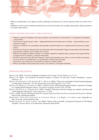 • Motivar al profesorado y a los agentes sociales a participar activamente en la reforma educativa desde sus centros de tra-
bajo.
• Establecer vínculos entre las distintas instituciones con el fin de construir una sociedad cohesionada y abierta, basada en
los valores democráticos.
MEDIDAS DESEABLES PARA LLEVAR A CABO LA PROPUESTA
• Elaborar el proyecto lingüístico del centro educativo, que fomente la concienciación y la competencia plurilingüe
y pluricultural.
• Concienciar al claustro de que “todos —independientemente de la materia que se enseña— somos profesores y pro-
fesoras de Lengua”.
• Adecuar el currículo a las necesidades del alumnado, poniendo énfasis en la organización del mismo por compe-
tencias.
• Solicitar una formación específica para el profesorado sobre las principales lenguas de procedencia del alumnado,
para poderlas comparar con las lenguas del currículo.
• Elaborar una propuesta didáctica basada en el trabajo cooperativo mediante tareas y proyectos que pueda facilitar
la integración de los alumnos y alumnas inmigrantes.
• Facilitar la presencia de las diferentes lenguas y culturas del alumnado en los centros: en los currículos, en las pare-
des de las aulas, en las bibliotecas o en las diferentes celebraciones del centro.
• Concienciar a las familias de la necesidad de mantener la lengua familiar.
• Ofrecer actividades extraescolares para acercar a los alumnos a sus lenguas familiares.
REFERENCIAS BIBLIOGRÁFICAS
BERNAUS, M. (2004): “Un nuevo paradigma en didáctica de la Lengua”, Glosas Didácticas, 11, 1-11.
BERNAUS, M. (2005): “La coexistence de plusieurs langues et cultures. Un défi pour l’Union Européenne”, Langues
Modernes, 1-9.
BERNAUS, M.; MASGORET, A. M.; GARDNER, R. C. y REYES, E. (2004): “Motivation and attitudes towards learning languages
in multicultural classrooms”, The International Journal of Multilingualism, 1(2), 75-89.
BERNAUS, M.; MOORE, E. y CORDEIRO, A. (2007): “Affective factors influencing plurilingual students’ acquisition of Catalan
in a Catalan-Spanish bilingual context”, The Modern Language Journal, 91(2), 235-246.
BERNAUS, M.; WILSON, A. y GARDNER, R. C. (2009): “Teachers’ motivation, classroom strategy use, students’ motivation and
second language achievement”, Porta Linguarum, 12, 25-36.
CENOZ, J. (2009): Towards Multilingual Education. Basque Educational Research from an International Perspective. Bristol,
Reino Unido: Multilingual Matters.
DEPARTAMENT D’EDUCACIÓ, GENERALITAT DE CATALUNYA: Pla per a la llengua i la cohesió social, disponible en:
http://www.xtec.cat/lic/documents1.htm
PADRÓS, M.; ZAFÓN, A.; FUNES, J. y PUIG, J. M. (2004): “Educar millor és possible. Un projecte d’innovació a l’IES Miquel
Tarradell”, Finestra Oberta, nº 40. Barcelona: Fundación Jaume Bofill.
120
Libro Blanco de la Educación Intercultural
 