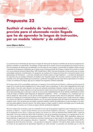 Propuesta 32
Sustituir el modelo de ‘aulas cerradas’,
previsto para el alumnado recién llegado
que ha de aprender la lengua de instrucción,
por un modelo ‘abierto’ y de calidad
Laura Mijares Molina
Universidad Complutense de Madrid
La escolarización de alumnado que desconoce la lengua de instrucción ha supuesto la introducción de diversos programas lin-
güísticos centrados en su aprendizaje. Sin embargo, la mayor parte de los mismos, lejos de sacar partido de los avances en las téc-
nicas de enseñanza de idiomas que son habituales ya en las clases de otras lenguas, se desarrollan de espaldas a dichas técnicas
y partiendo de presupuestos culturalistas que se basan en que el desconocimiento de la lengua o lenguas de la escuela es un défi-
cit y no una situación transitoria (Martín Rojo, 2003; Relaño Pastor, 2009). Este punto de partida es el que justifica que en muchas
comunidades autónomas el profesorado y los programas de enseñanza de la lengua de instrucción se encuentren dentro de los
departamentos de Orientación —y, por tanto, formados por miembros ajenos al campo lingüístico— y no dentro de departamen-
tos específicos de, por ejemplo, Enseñanza de Español como Segunda Lengua. Por otra parte, conviene recordar que hasta el
momento no ha sido imprescindible que las profesoras y profesores encargados de estas clases fueran especialistas en la materia,
es decir, en enseñanza de lenguas, algo que en cualquier otra asignatura resultaría impensable.
En la mayor parte de las comunidades autónomas, la respuesta a la escolarización de alumnos y alumnas que desconocen la
lengua de la escuela ha sido la implantación de “aulas cerradas” para su aprendizaje. Es decir, aulas independientes de las ordi-
narias, dentro o fuera del centro educativo en el que está realmente matriculado el alumno o alumna, donde los y las recién lle-
gadas permanecen un tiempo transitorio en el que únicamente reciben instrucción de la lengua de la escuela. Este tiempo depen-
de de cada comunidad, pero es fácil que se trate de un curso escolar. Independientemente de las distintas modalidades existentes
(Aulas de Enlace en Madrid, Aulas Temporales de Adaptación Lingüística —ATAL— en Andalucía, etc.), el principio que sus-
tenta el modelo de “aula cerrada” es el de que los alumnos y alumnas necesitan recibir, fuera de la educación “ordinaria”, ins-
trucción en la lengua de la escuela hasta alcanzar un nivel lingüístico suficiente para realizar el paso a dicha instrucción. Aunque
en sí mismo este objetivo es completamente legítimo, no lo es que quiera alcanzarse fuera del contexto de inmersión que ofrece
cualquier centro. Lejos de pensar que una lengua se aprende usándola, el punto de partida parece ser que una lengua es un reper-
torio que puede adquirirse fuera de contexto. Este último aspecto es lógico cuando el contexto está alejado, pero no cuando pare-
ce olvidarse que la escuela es en sí misma un espacio ideal de socialización lingüística.
Diversos estudios han mostrado ya que los resultados de este tipo de programas lingüísticos para inmigrantes no sólo no
alcanzan su objetivo —el paso al aula ordinaria con un conocimiento lingüístico suficiente—, sino que están favorecien-
do el aislamiento de los chicos y chicas que acuden a los mismos en, como los denomina Pérez Milans (2007), “islotes de
bienvenida” de los que resulta muy difícil salir. En definitiva, uno de sus resultados más patentes es la segregación de los chi-
cos y chicas que acuden a este tipo de programas (Besalú y Vila, 2007; Milans, 2006; Inglés, 2006). Igualmente, algunos tra-
bajos dedicados al seguimiento de las trayectorias escolares muestran que la mayor parte de estos alumnos y alumnas llevan
a cabo el paso hacia otros programas educativos “especiales” —Programas de Cualificación Profesional Inicial (PCPI),
Programas de Diversificación Curricular—, más que hacia la educación “ordinaria”. Por todo lo dicho, puede sostenerse que
en la base de una organización de aprendizaje lingüístico en “aulas cerradas” se encuentra una ideología que no sólo no
121
Equidad
 